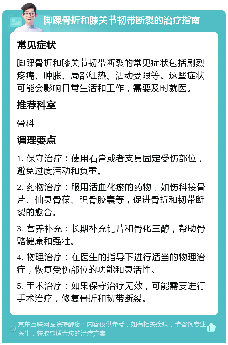 脚踝骨折和膝关节韧带断裂的治疗指南 常见症状 脚踝骨折和膝关节韧带断裂的常见症状包括剧烈疼痛、肿胀、局部红热、活动受限等。这些症状可能会影响日常生活和工作，需要及时就医。 推荐科室 骨科 调理要点 1. 保守治疗：使用石膏或者支具固定受伤部位，避免过度活动和负重。 2. 药物治疗：服用活血化瘀的药物，如伤科接骨片、仙灵骨葆、强骨胶囊等，促进骨折和韧带断裂的愈合。 3. 营养补充：长期补充钙片和骨化三醇，帮助骨骼健康和强壮。 4. 物理治疗：在医生的指导下进行适当的物理治疗，恢复受伤部位的功能和灵活性。 5. 手术治疗：如果保守治疗无效，可能需要进行手术治疗，修复骨折和韧带断裂。