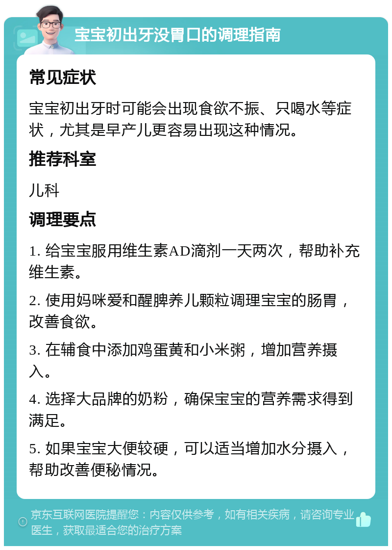 宝宝初出牙没胃口的调理指南 常见症状 宝宝初出牙时可能会出现食欲不振、只喝水等症状，尤其是早产儿更容易出现这种情况。 推荐科室 儿科 调理要点 1. 给宝宝服用维生素AD滴剂一天两次，帮助补充维生素。 2. 使用妈咪爱和醒脾养儿颗粒调理宝宝的肠胃，改善食欲。 3. 在辅食中添加鸡蛋黄和小米粥，增加营养摄入。 4. 选择大品牌的奶粉，确保宝宝的营养需求得到满足。 5. 如果宝宝大便较硬，可以适当增加水分摄入，帮助改善便秘情况。