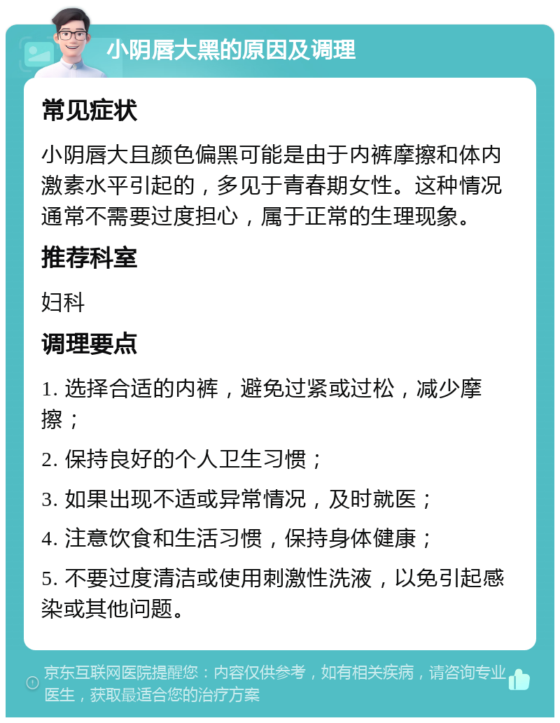 小阴唇大黑的原因及调理 常见症状 小阴唇大且颜色偏黑可能是由于内裤摩擦和体内激素水平引起的，多见于青春期女性。这种情况通常不需要过度担心，属于正常的生理现象。 推荐科室 妇科 调理要点 1. 选择合适的内裤，避免过紧或过松，减少摩擦； 2. 保持良好的个人卫生习惯； 3. 如果出现不适或异常情况，及时就医； 4. 注意饮食和生活习惯，保持身体健康； 5. 不要过度清洁或使用刺激性洗液，以免引起感染或其他问题。