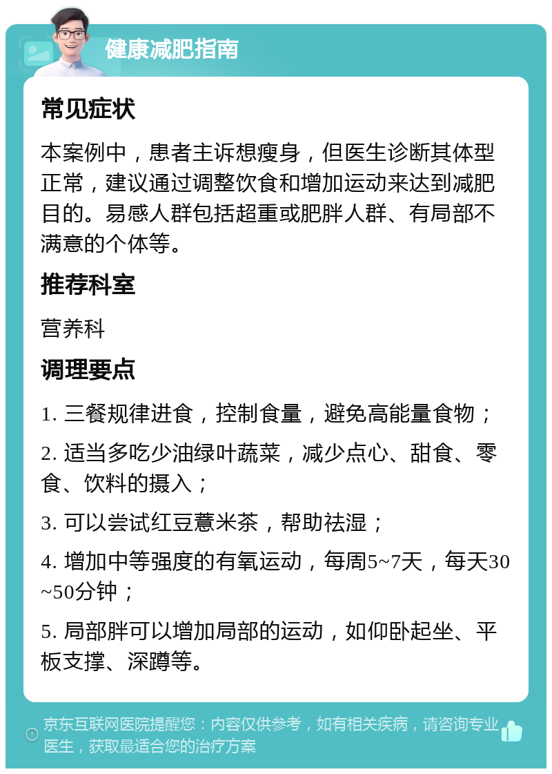 健康减肥指南 常见症状 本案例中，患者主诉想瘦身，但医生诊断其体型正常，建议通过调整饮食和增加运动来达到减肥目的。易感人群包括超重或肥胖人群、有局部不满意的个体等。 推荐科室 营养科 调理要点 1. 三餐规律进食，控制食量，避免高能量食物； 2. 适当多吃少油绿叶蔬菜，减少点心、甜食、零食、饮料的摄入； 3. 可以尝试红豆薏米茶，帮助祛湿； 4. 增加中等强度的有氧运动，每周5~7天，每天30~50分钟； 5. 局部胖可以增加局部的运动，如仰卧起坐、平板支撑、深蹲等。