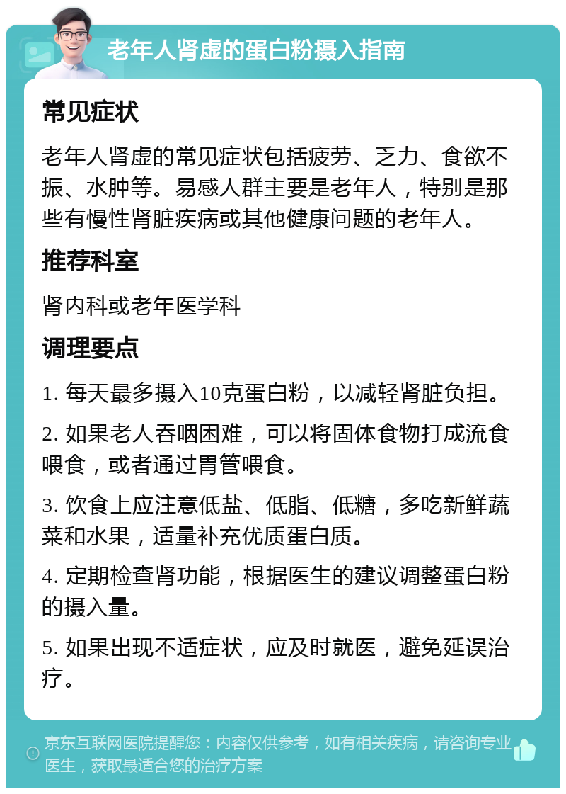 老年人肾虚的蛋白粉摄入指南 常见症状 老年人肾虚的常见症状包括疲劳、乏力、食欲不振、水肿等。易感人群主要是老年人，特别是那些有慢性肾脏疾病或其他健康问题的老年人。 推荐科室 肾内科或老年医学科 调理要点 1. 每天最多摄入10克蛋白粉，以减轻肾脏负担。 2. 如果老人吞咽困难，可以将固体食物打成流食喂食，或者通过胃管喂食。 3. 饮食上应注意低盐、低脂、低糖，多吃新鲜蔬菜和水果，适量补充优质蛋白质。 4. 定期检查肾功能，根据医生的建议调整蛋白粉的摄入量。 5. 如果出现不适症状，应及时就医，避免延误治疗。