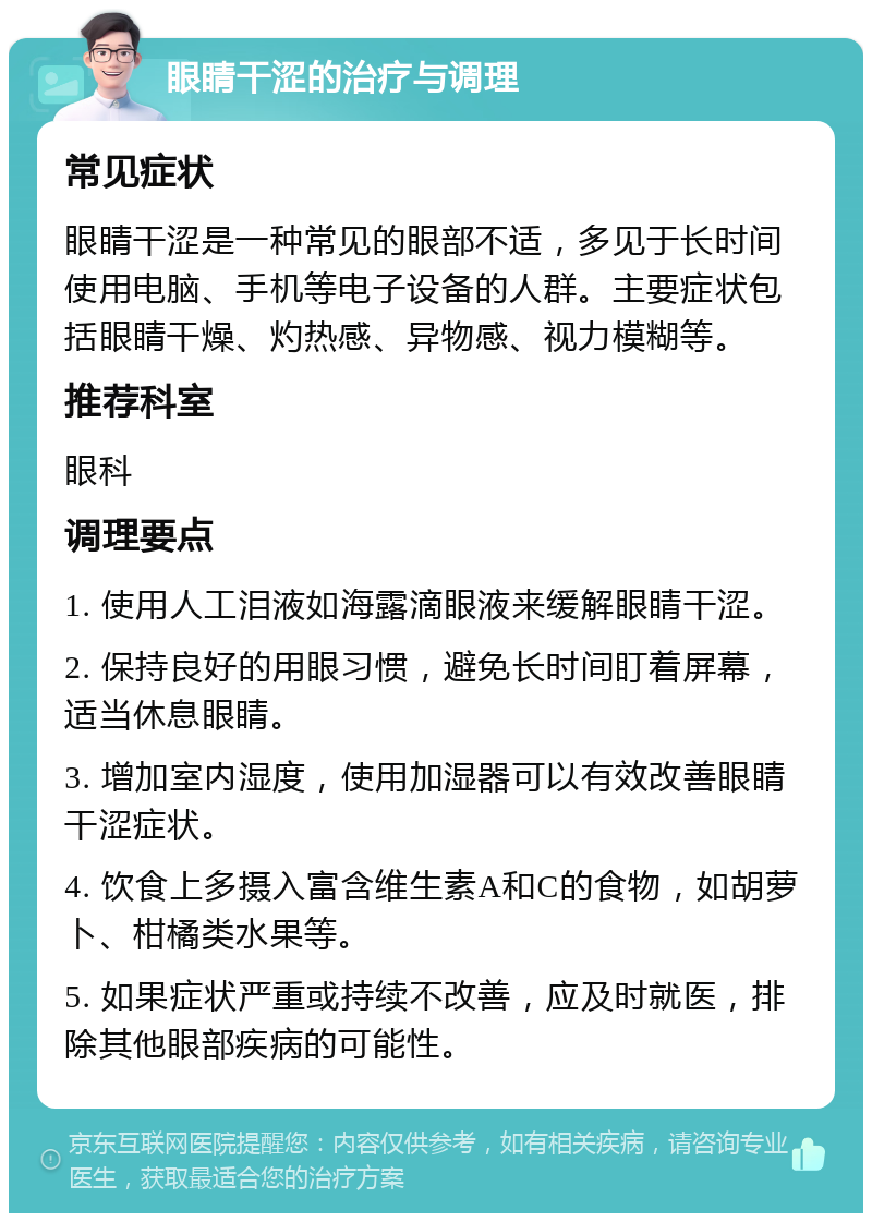 眼睛干涩的治疗与调理 常见症状 眼睛干涩是一种常见的眼部不适，多见于长时间使用电脑、手机等电子设备的人群。主要症状包括眼睛干燥、灼热感、异物感、视力模糊等。 推荐科室 眼科 调理要点 1. 使用人工泪液如海露滴眼液来缓解眼睛干涩。 2. 保持良好的用眼习惯，避免长时间盯着屏幕，适当休息眼睛。 3. 增加室内湿度，使用加湿器可以有效改善眼睛干涩症状。 4. 饮食上多摄入富含维生素A和C的食物，如胡萝卜、柑橘类水果等。 5. 如果症状严重或持续不改善，应及时就医，排除其他眼部疾病的可能性。