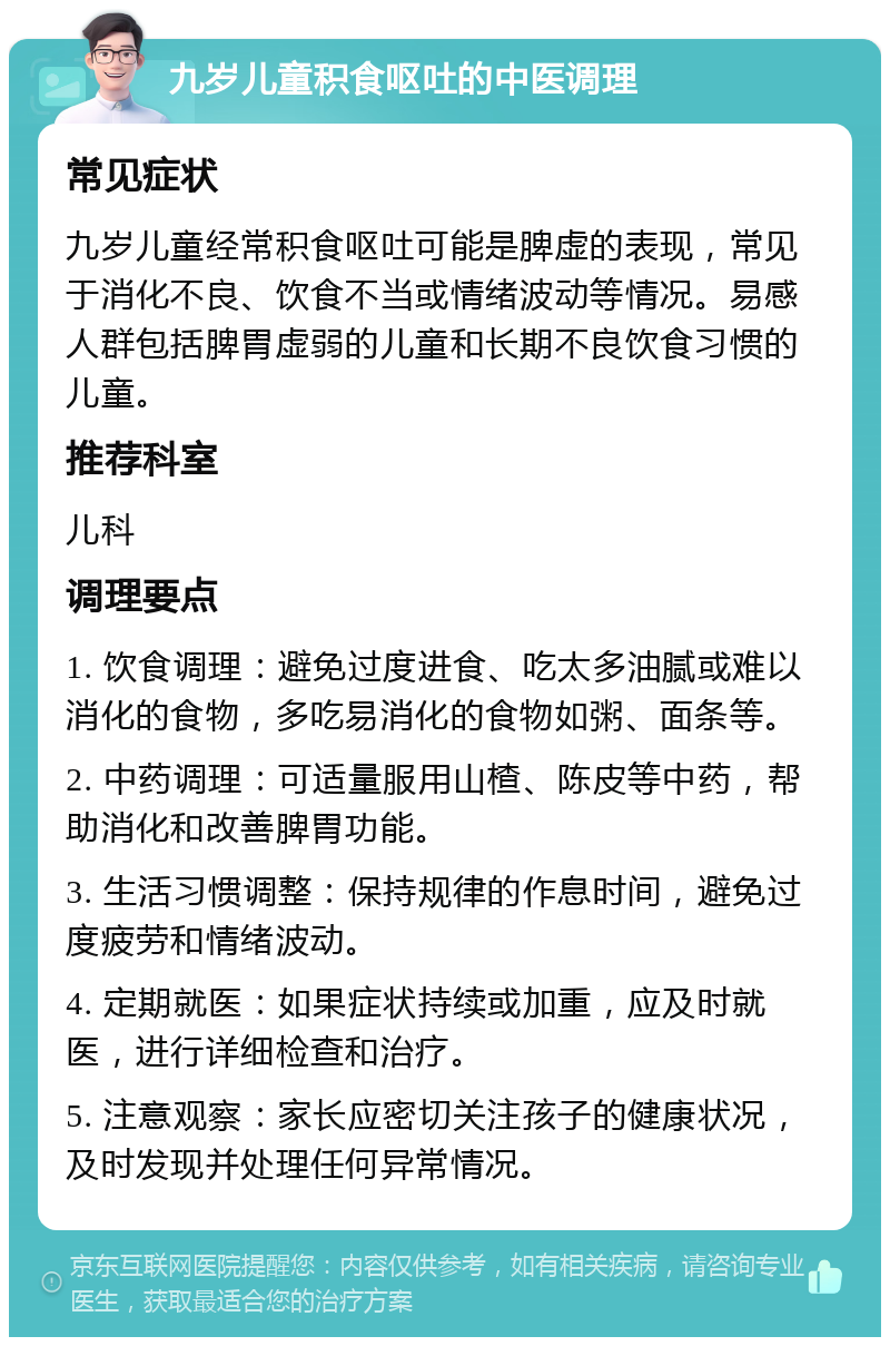 九岁儿童积食呕吐的中医调理 常见症状 九岁儿童经常积食呕吐可能是脾虚的表现，常见于消化不良、饮食不当或情绪波动等情况。易感人群包括脾胃虚弱的儿童和长期不良饮食习惯的儿童。 推荐科室 儿科 调理要点 1. 饮食调理：避免过度进食、吃太多油腻或难以消化的食物，多吃易消化的食物如粥、面条等。 2. 中药调理：可适量服用山楂、陈皮等中药，帮助消化和改善脾胃功能。 3. 生活习惯调整：保持规律的作息时间，避免过度疲劳和情绪波动。 4. 定期就医：如果症状持续或加重，应及时就医，进行详细检查和治疗。 5. 注意观察：家长应密切关注孩子的健康状况，及时发现并处理任何异常情况。