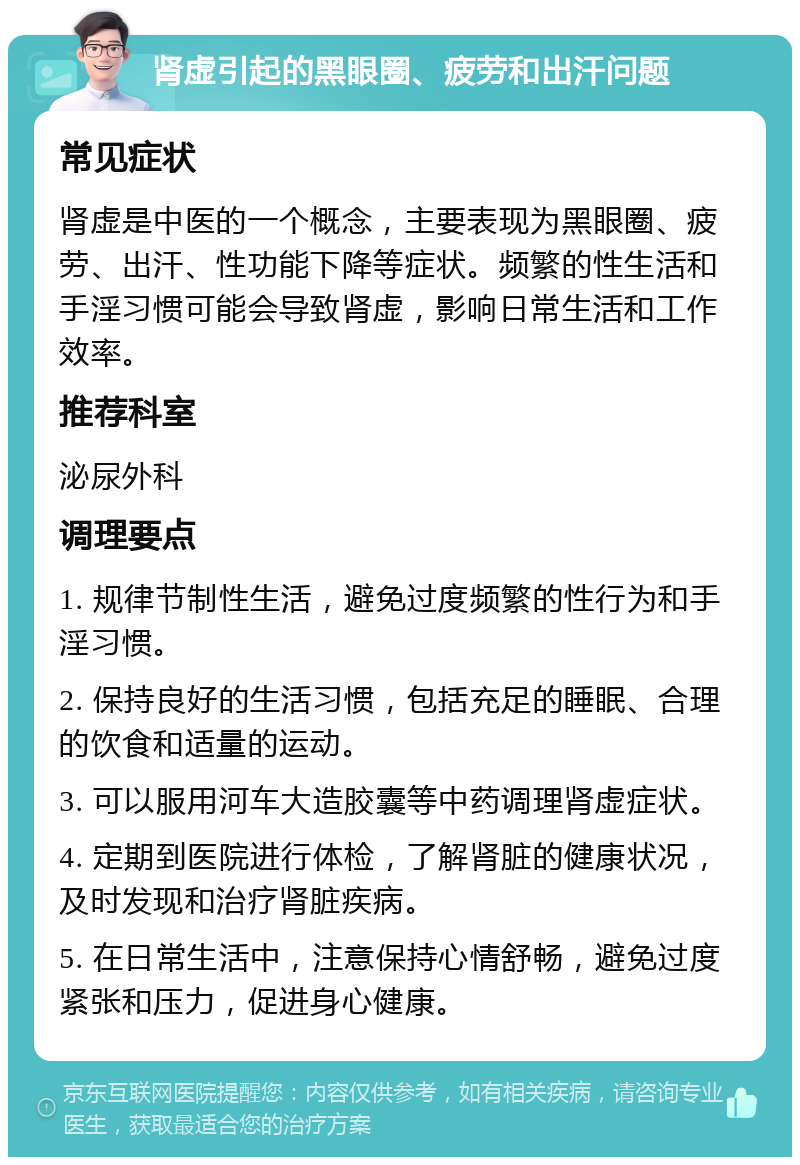 肾虚引起的黑眼圈、疲劳和出汗问题 常见症状 肾虚是中医的一个概念，主要表现为黑眼圈、疲劳、出汗、性功能下降等症状。频繁的性生活和手淫习惯可能会导致肾虚，影响日常生活和工作效率。 推荐科室 泌尿外科 调理要点 1. 规律节制性生活，避免过度频繁的性行为和手淫习惯。 2. 保持良好的生活习惯，包括充足的睡眠、合理的饮食和适量的运动。 3. 可以服用河车大造胶囊等中药调理肾虚症状。 4. 定期到医院进行体检，了解肾脏的健康状况，及时发现和治疗肾脏疾病。 5. 在日常生活中，注意保持心情舒畅，避免过度紧张和压力，促进身心健康。