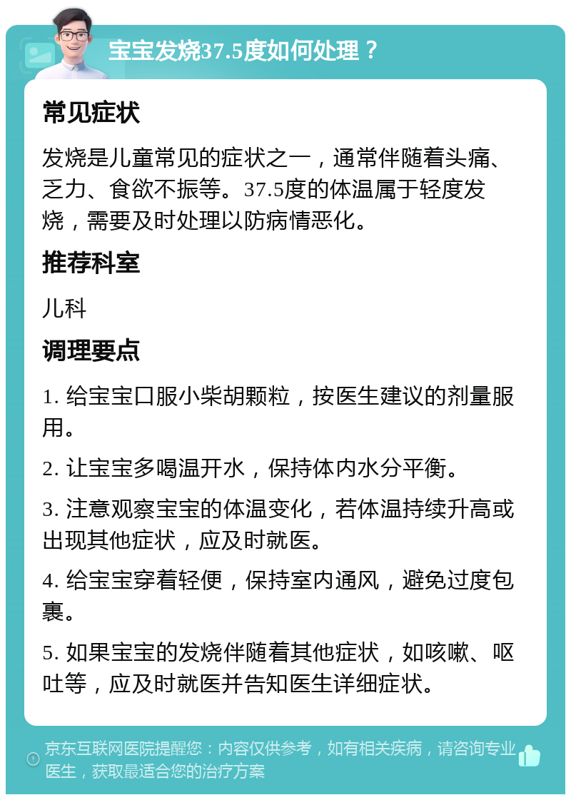 宝宝发烧37.5度如何处理？ 常见症状 发烧是儿童常见的症状之一，通常伴随着头痛、乏力、食欲不振等。37.5度的体温属于轻度发烧，需要及时处理以防病情恶化。 推荐科室 儿科 调理要点 1. 给宝宝口服小柴胡颗粒，按医生建议的剂量服用。 2. 让宝宝多喝温开水，保持体内水分平衡。 3. 注意观察宝宝的体温变化，若体温持续升高或出现其他症状，应及时就医。 4. 给宝宝穿着轻便，保持室内通风，避免过度包裹。 5. 如果宝宝的发烧伴随着其他症状，如咳嗽、呕吐等，应及时就医并告知医生详细症状。