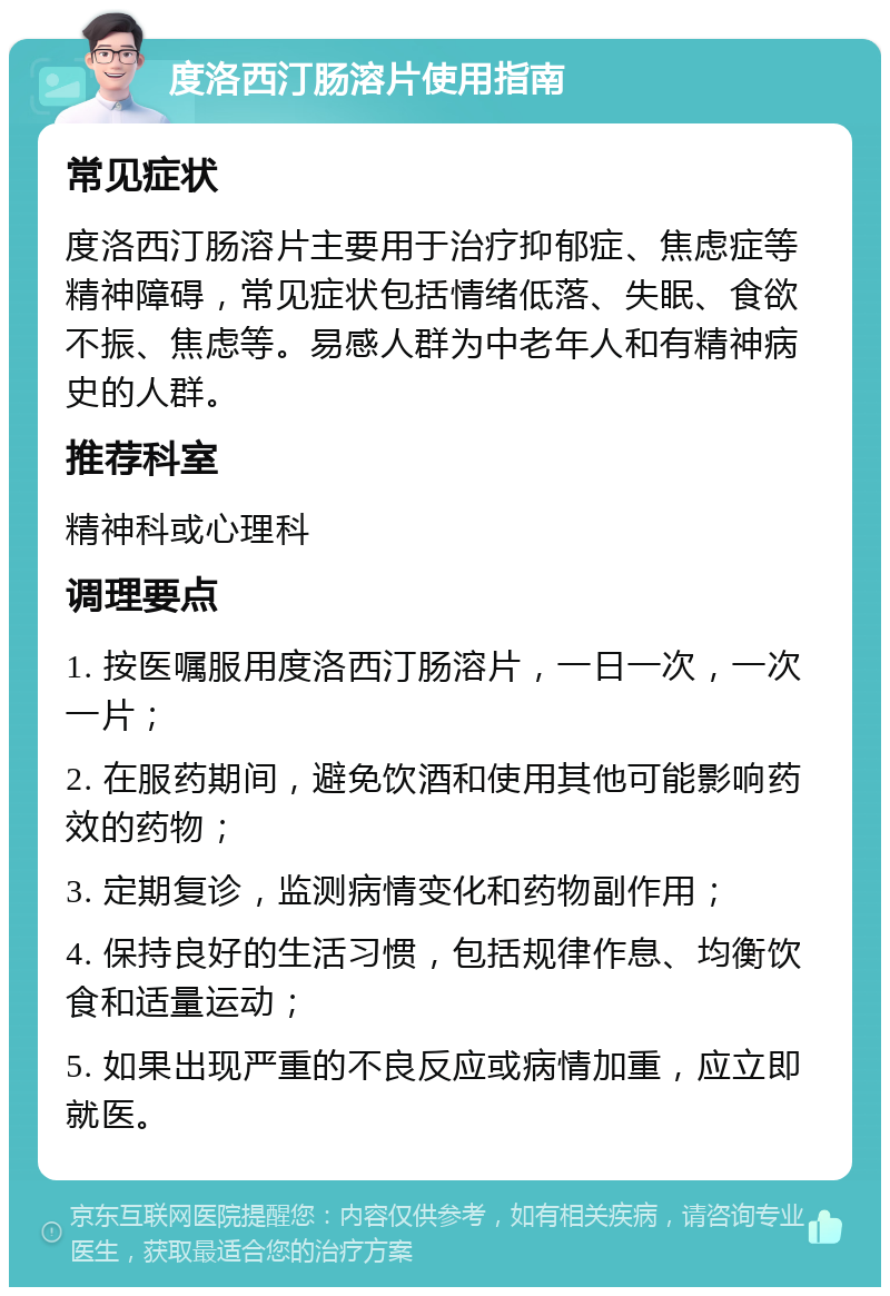 度洛西汀肠溶片使用指南 常见症状 度洛西汀肠溶片主要用于治疗抑郁症、焦虑症等精神障碍，常见症状包括情绪低落、失眠、食欲不振、焦虑等。易感人群为中老年人和有精神病史的人群。 推荐科室 精神科或心理科 调理要点 1. 按医嘱服用度洛西汀肠溶片，一日一次，一次一片； 2. 在服药期间，避免饮酒和使用其他可能影响药效的药物； 3. 定期复诊，监测病情变化和药物副作用； 4. 保持良好的生活习惯，包括规律作息、均衡饮食和适量运动； 5. 如果出现严重的不良反应或病情加重，应立即就医。