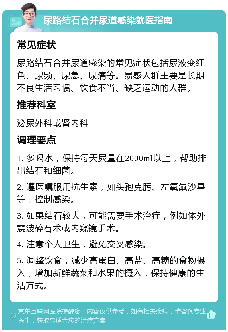 尿路结石合并尿道感染就医指南 常见症状 尿路结石合并尿道感染的常见症状包括尿液变红色、尿频、尿急、尿痛等。易感人群主要是长期不良生活习惯、饮食不当、缺乏运动的人群。 推荐科室 泌尿外科或肾内科 调理要点 1. 多喝水，保持每天尿量在2000ml以上，帮助排出结石和细菌。 2. 遵医嘱服用抗生素，如头孢克肟、左氧氟沙星等，控制感染。 3. 如果结石较大，可能需要手术治疗，例如体外震波碎石术或内窥镜手术。 4. 注意个人卫生，避免交叉感染。 5. 调整饮食，减少高蛋白、高盐、高糖的食物摄入，增加新鲜蔬菜和水果的摄入，保持健康的生活方式。