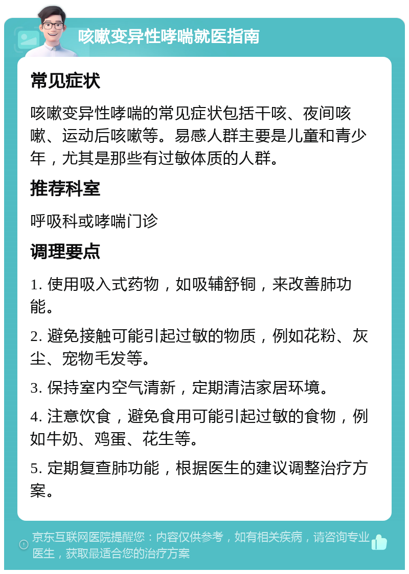 咳嗽变异性哮喘就医指南 常见症状 咳嗽变异性哮喘的常见症状包括干咳、夜间咳嗽、运动后咳嗽等。易感人群主要是儿童和青少年，尤其是那些有过敏体质的人群。 推荐科室 呼吸科或哮喘门诊 调理要点 1. 使用吸入式药物，如吸辅舒铜，来改善肺功能。 2. 避免接触可能引起过敏的物质，例如花粉、灰尘、宠物毛发等。 3. 保持室内空气清新，定期清洁家居环境。 4. 注意饮食，避免食用可能引起过敏的食物，例如牛奶、鸡蛋、花生等。 5. 定期复查肺功能，根据医生的建议调整治疗方案。