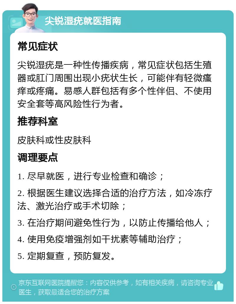 尖锐湿疣就医指南 常见症状 尖锐湿疣是一种性传播疾病，常见症状包括生殖器或肛门周围出现小疣状生长，可能伴有轻微瘙痒或疼痛。易感人群包括有多个性伴侣、不使用安全套等高风险性行为者。 推荐科室 皮肤科或性皮肤科 调理要点 1. 尽早就医，进行专业检查和确诊； 2. 根据医生建议选择合适的治疗方法，如冷冻疗法、激光治疗或手术切除； 3. 在治疗期间避免性行为，以防止传播给他人； 4. 使用免疫增强剂如干扰素等辅助治疗； 5. 定期复查，预防复发。