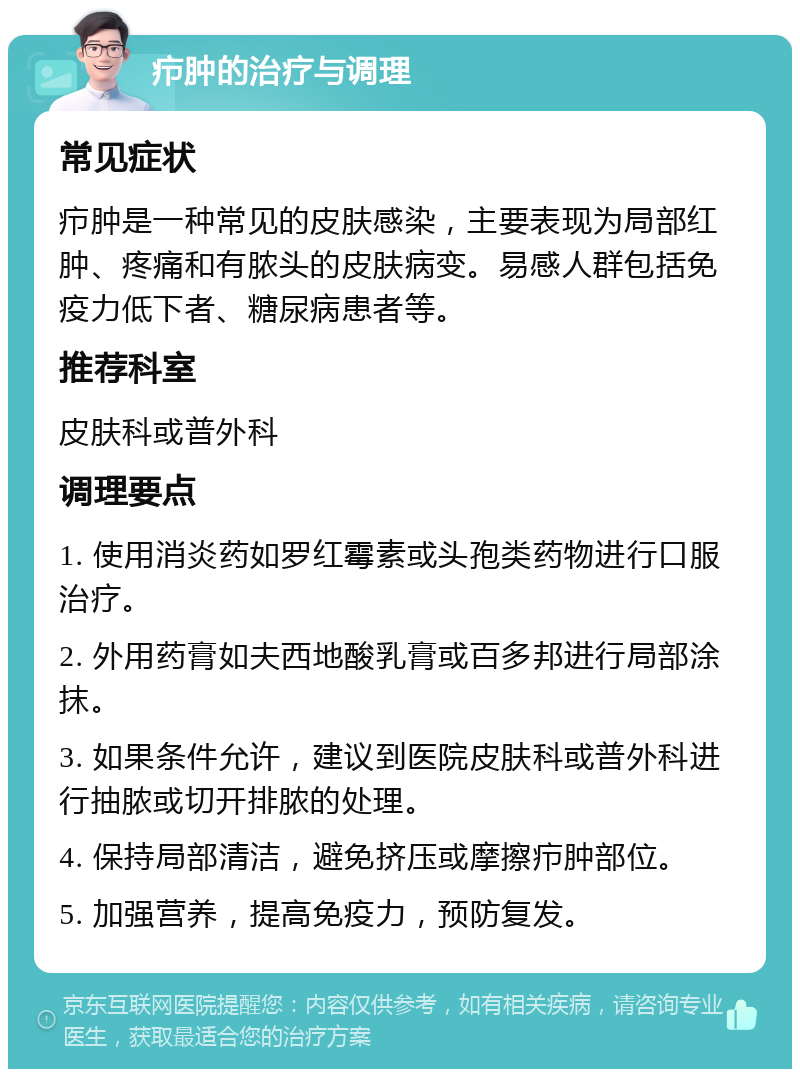 疖肿的治疗与调理 常见症状 疖肿是一种常见的皮肤感染，主要表现为局部红肿、疼痛和有脓头的皮肤病变。易感人群包括免疫力低下者、糖尿病患者等。 推荐科室 皮肤科或普外科 调理要点 1. 使用消炎药如罗红霉素或头孢类药物进行口服治疗。 2. 外用药膏如夫西地酸乳膏或百多邦进行局部涂抹。 3. 如果条件允许，建议到医院皮肤科或普外科进行抽脓或切开排脓的处理。 4. 保持局部清洁，避免挤压或摩擦疖肿部位。 5. 加强营养，提高免疫力，预防复发。