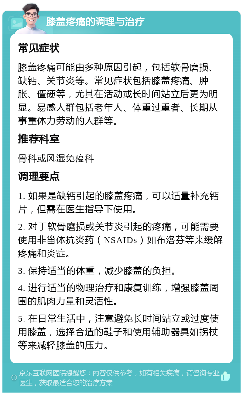 膝盖疼痛的调理与治疗 常见症状 膝盖疼痛可能由多种原因引起，包括软骨磨损、缺钙、关节炎等。常见症状包括膝盖疼痛、肿胀、僵硬等，尤其在活动或长时间站立后更为明显。易感人群包括老年人、体重过重者、长期从事重体力劳动的人群等。 推荐科室 骨科或风湿免疫科 调理要点 1. 如果是缺钙引起的膝盖疼痛，可以适量补充钙片，但需在医生指导下使用。 2. 对于软骨磨损或关节炎引起的疼痛，可能需要使用非甾体抗炎药（NSAIDs）如布洛芬等来缓解疼痛和炎症。 3. 保持适当的体重，减少膝盖的负担。 4. 进行适当的物理治疗和康复训练，增强膝盖周围的肌肉力量和灵活性。 5. 在日常生活中，注意避免长时间站立或过度使用膝盖，选择合适的鞋子和使用辅助器具如拐杖等来减轻膝盖的压力。