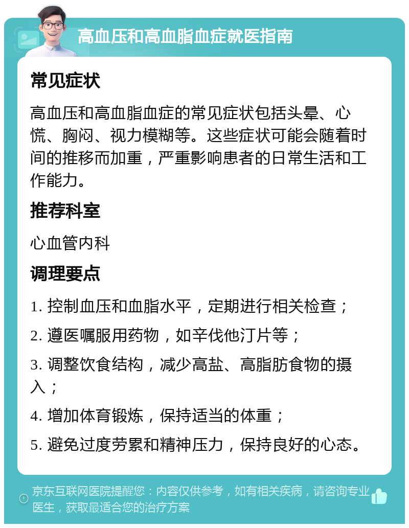 高血压和高血脂血症就医指南 常见症状 高血压和高血脂血症的常见症状包括头晕、心慌、胸闷、视力模糊等。这些症状可能会随着时间的推移而加重，严重影响患者的日常生活和工作能力。 推荐科室 心血管内科 调理要点 1. 控制血压和血脂水平，定期进行相关检查； 2. 遵医嘱服用药物，如辛伐他汀片等； 3. 调整饮食结构，减少高盐、高脂肪食物的摄入； 4. 增加体育锻炼，保持适当的体重； 5. 避免过度劳累和精神压力，保持良好的心态。