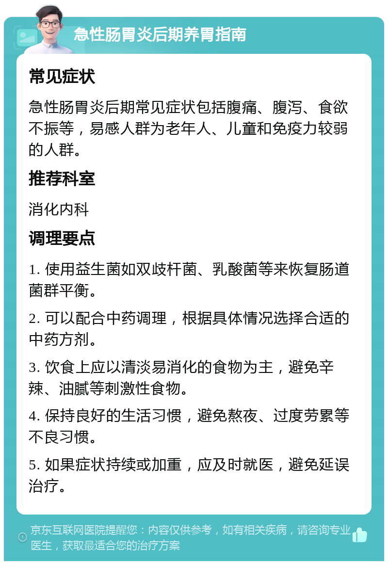 急性肠胃炎后期养胃指南 常见症状 急性肠胃炎后期常见症状包括腹痛、腹泻、食欲不振等，易感人群为老年人、儿童和免疫力较弱的人群。 推荐科室 消化内科 调理要点 1. 使用益生菌如双歧杆菌、乳酸菌等来恢复肠道菌群平衡。 2. 可以配合中药调理，根据具体情况选择合适的中药方剂。 3. 饮食上应以清淡易消化的食物为主，避免辛辣、油腻等刺激性食物。 4. 保持良好的生活习惯，避免熬夜、过度劳累等不良习惯。 5. 如果症状持续或加重，应及时就医，避免延误治疗。