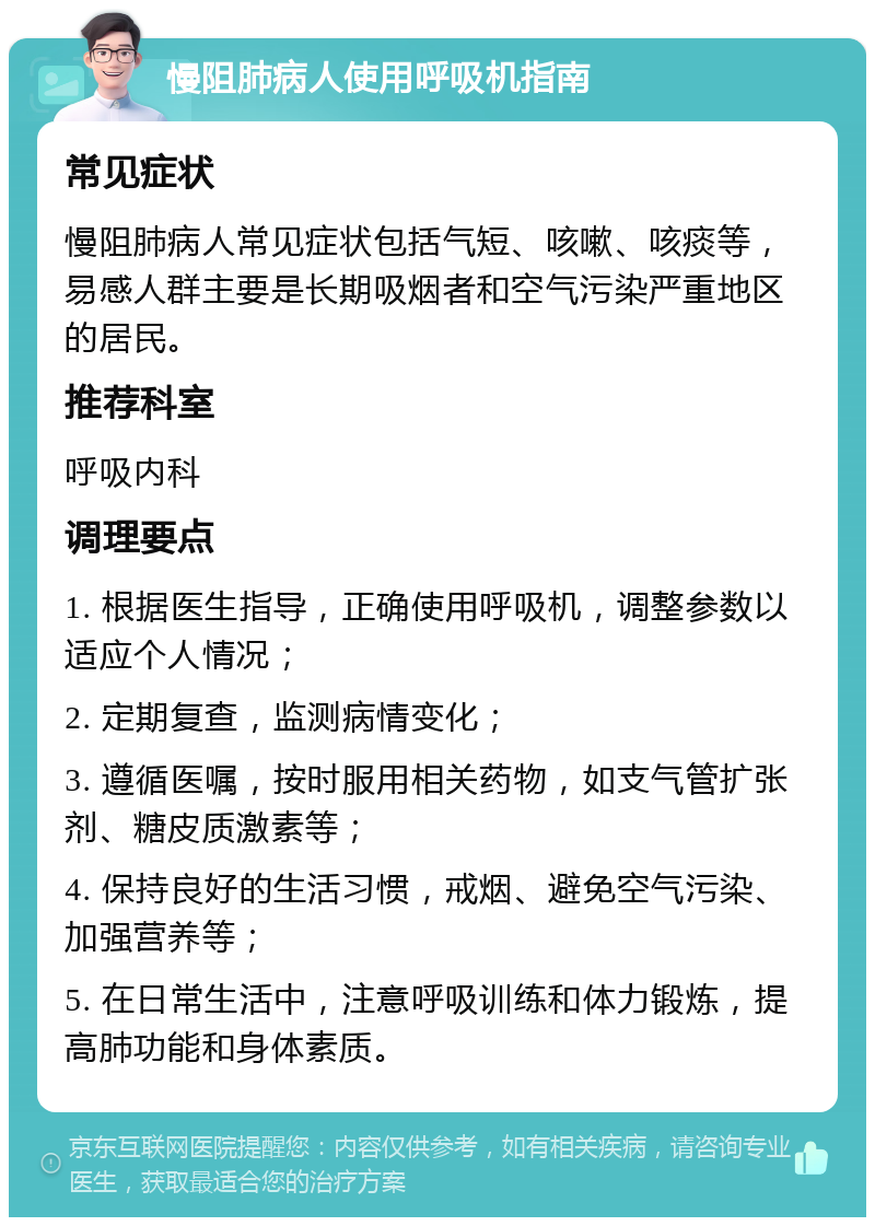 慢阻肺病人使用呼吸机指南 常见症状 慢阻肺病人常见症状包括气短、咳嗽、咳痰等，易感人群主要是长期吸烟者和空气污染严重地区的居民。 推荐科室 呼吸内科 调理要点 1. 根据医生指导，正确使用呼吸机，调整参数以适应个人情况； 2. 定期复查，监测病情变化； 3. 遵循医嘱，按时服用相关药物，如支气管扩张剂、糖皮质激素等； 4. 保持良好的生活习惯，戒烟、避免空气污染、加强营养等； 5. 在日常生活中，注意呼吸训练和体力锻炼，提高肺功能和身体素质。