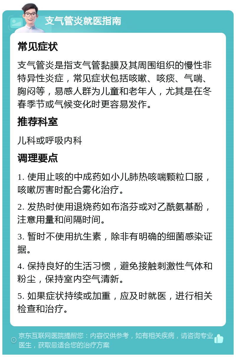 支气管炎就医指南 常见症状 支气管炎是指支气管黏膜及其周围组织的慢性非特异性炎症，常见症状包括咳嗽、咳痰、气喘、胸闷等，易感人群为儿童和老年人，尤其是在冬春季节或气候变化时更容易发作。 推荐科室 儿科或呼吸内科 调理要点 1. 使用止咳的中成药如小儿肺热咳喘颗粒口服，咳嗽厉害时配合雾化治疗。 2. 发热时使用退烧药如布洛芬或对乙酰氨基酚，注意用量和间隔时间。 3. 暂时不使用抗生素，除非有明确的细菌感染证据。 4. 保持良好的生活习惯，避免接触刺激性气体和粉尘，保持室内空气清新。 5. 如果症状持续或加重，应及时就医，进行相关检查和治疗。