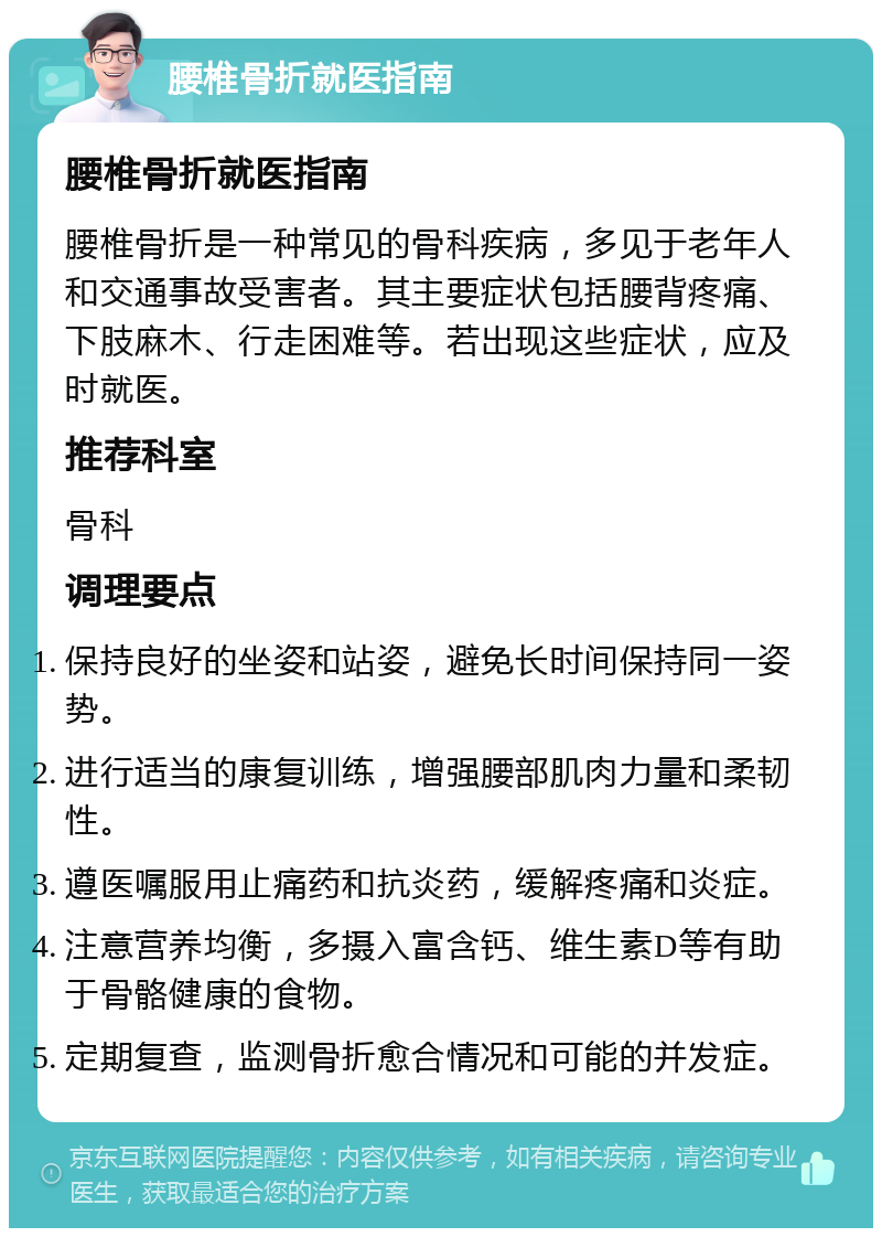 腰椎骨折就医指南 腰椎骨折就医指南 腰椎骨折是一种常见的骨科疾病，多见于老年人和交通事故受害者。其主要症状包括腰背疼痛、下肢麻木、行走困难等。若出现这些症状，应及时就医。 推荐科室 骨科 调理要点 保持良好的坐姿和站姿，避免长时间保持同一姿势。 进行适当的康复训练，增强腰部肌肉力量和柔韧性。 遵医嘱服用止痛药和抗炎药，缓解疼痛和炎症。 注意营养均衡，多摄入富含钙、维生素D等有助于骨骼健康的食物。 定期复查，监测骨折愈合情况和可能的并发症。