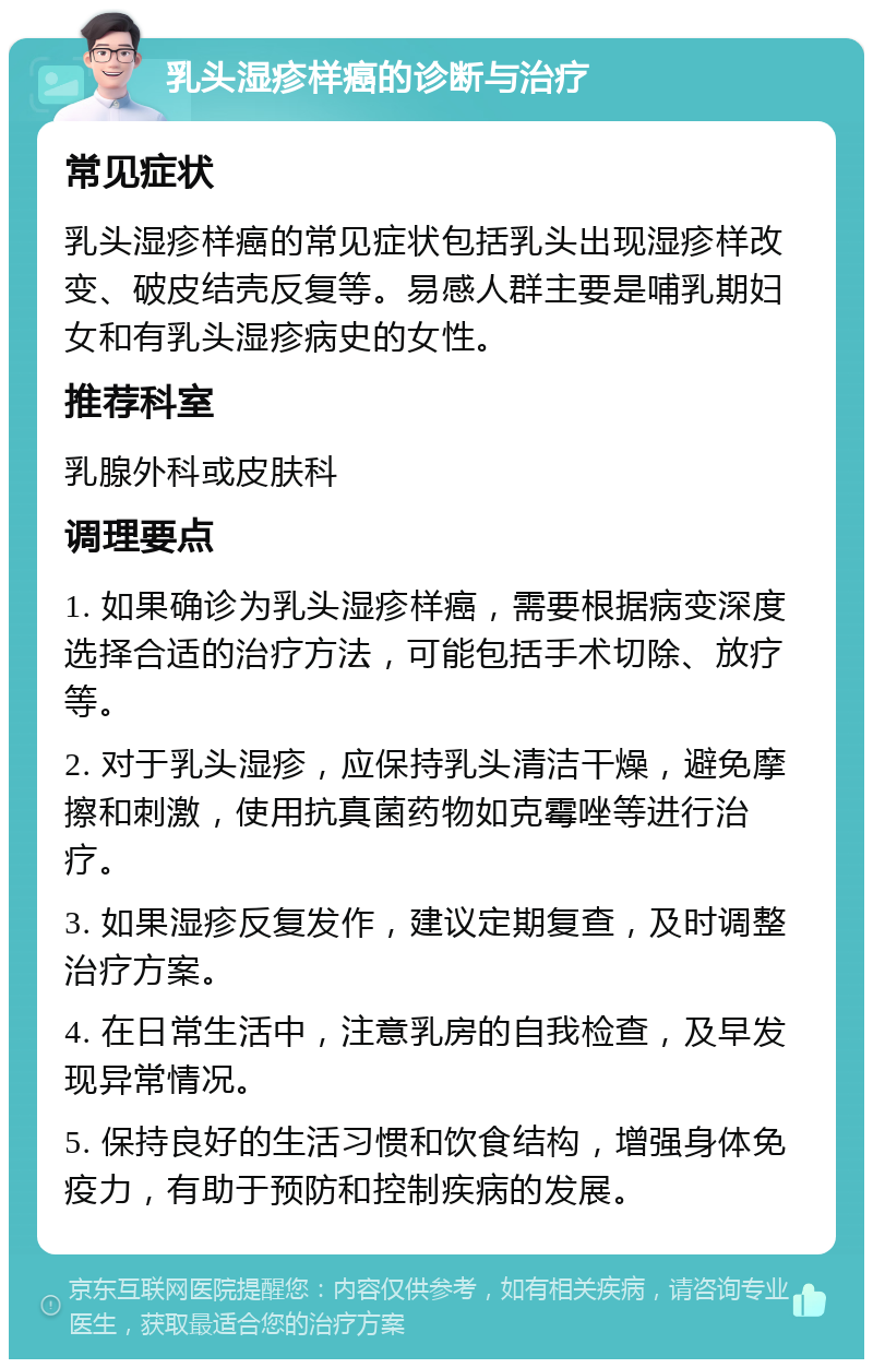 乳头湿疹样癌的诊断与治疗 常见症状 乳头湿疹样癌的常见症状包括乳头出现湿疹样改变、破皮结壳反复等。易感人群主要是哺乳期妇女和有乳头湿疹病史的女性。 推荐科室 乳腺外科或皮肤科 调理要点 1. 如果确诊为乳头湿疹样癌，需要根据病变深度选择合适的治疗方法，可能包括手术切除、放疗等。 2. 对于乳头湿疹，应保持乳头清洁干燥，避免摩擦和刺激，使用抗真菌药物如克霉唑等进行治疗。 3. 如果湿疹反复发作，建议定期复查，及时调整治疗方案。 4. 在日常生活中，注意乳房的自我检查，及早发现异常情况。 5. 保持良好的生活习惯和饮食结构，增强身体免疫力，有助于预防和控制疾病的发展。