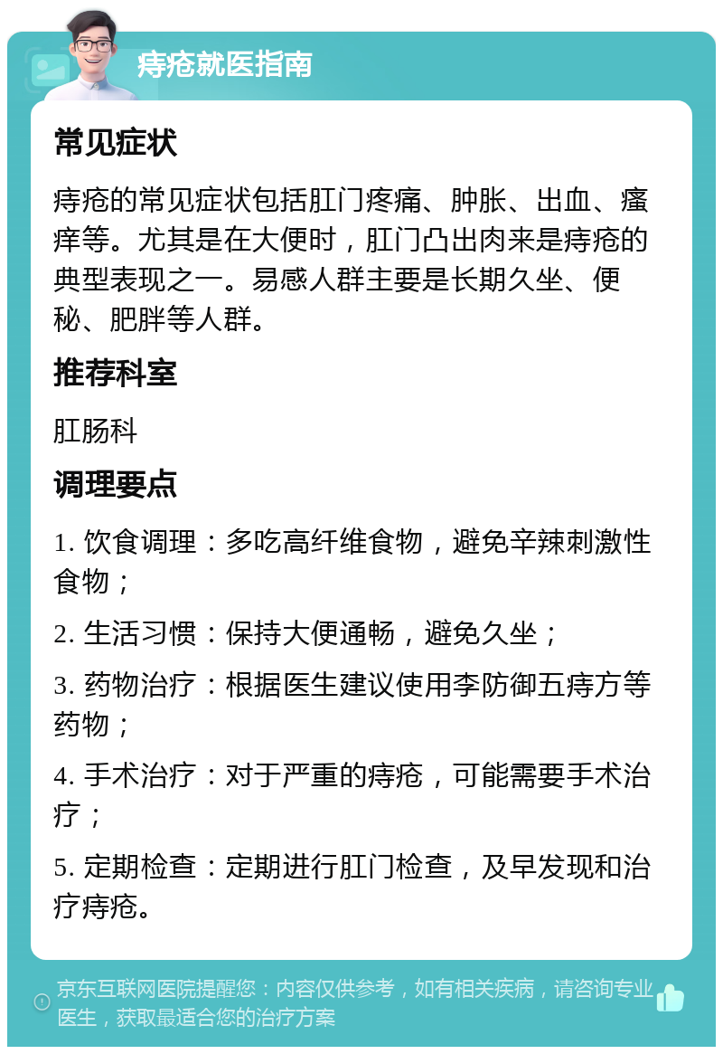 痔疮就医指南 常见症状 痔疮的常见症状包括肛门疼痛、肿胀、出血、瘙痒等。尤其是在大便时，肛门凸出肉来是痔疮的典型表现之一。易感人群主要是长期久坐、便秘、肥胖等人群。 推荐科室 肛肠科 调理要点 1. 饮食调理：多吃高纤维食物，避免辛辣刺激性食物； 2. 生活习惯：保持大便通畅，避免久坐； 3. 药物治疗：根据医生建议使用李防御五痔方等药物； 4. 手术治疗：对于严重的痔疮，可能需要手术治疗； 5. 定期检查：定期进行肛门检查，及早发现和治疗痔疮。