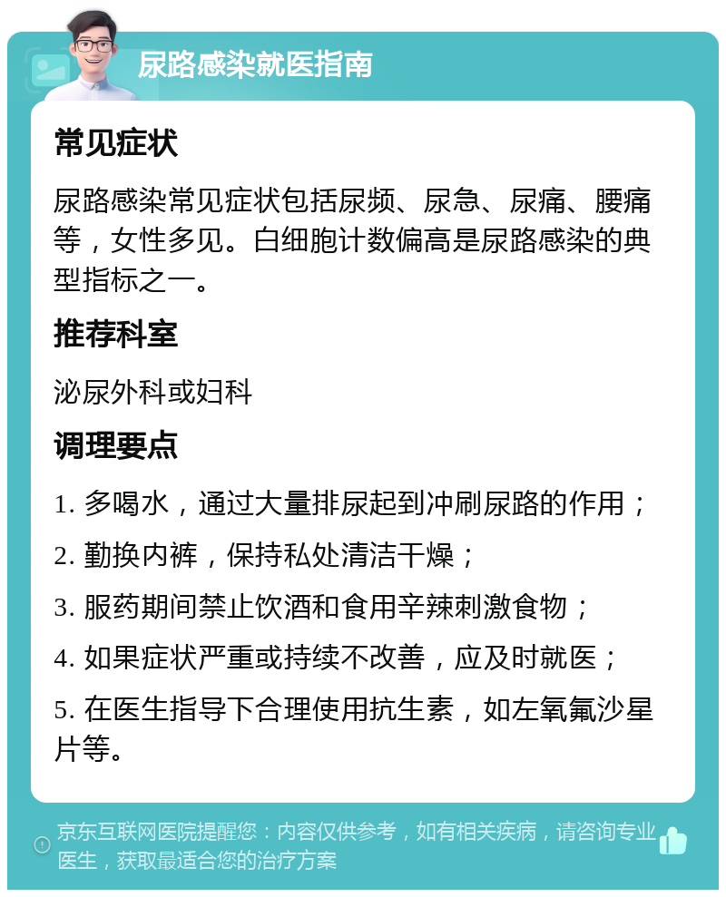 尿路感染就医指南 常见症状 尿路感染常见症状包括尿频、尿急、尿痛、腰痛等，女性多见。白细胞计数偏高是尿路感染的典型指标之一。 推荐科室 泌尿外科或妇科 调理要点 1. 多喝水，通过大量排尿起到冲刷尿路的作用； 2. 勤换内裤，保持私处清洁干燥； 3. 服药期间禁止饮酒和食用辛辣刺激食物； 4. 如果症状严重或持续不改善，应及时就医； 5. 在医生指导下合理使用抗生素，如左氧氟沙星片等。