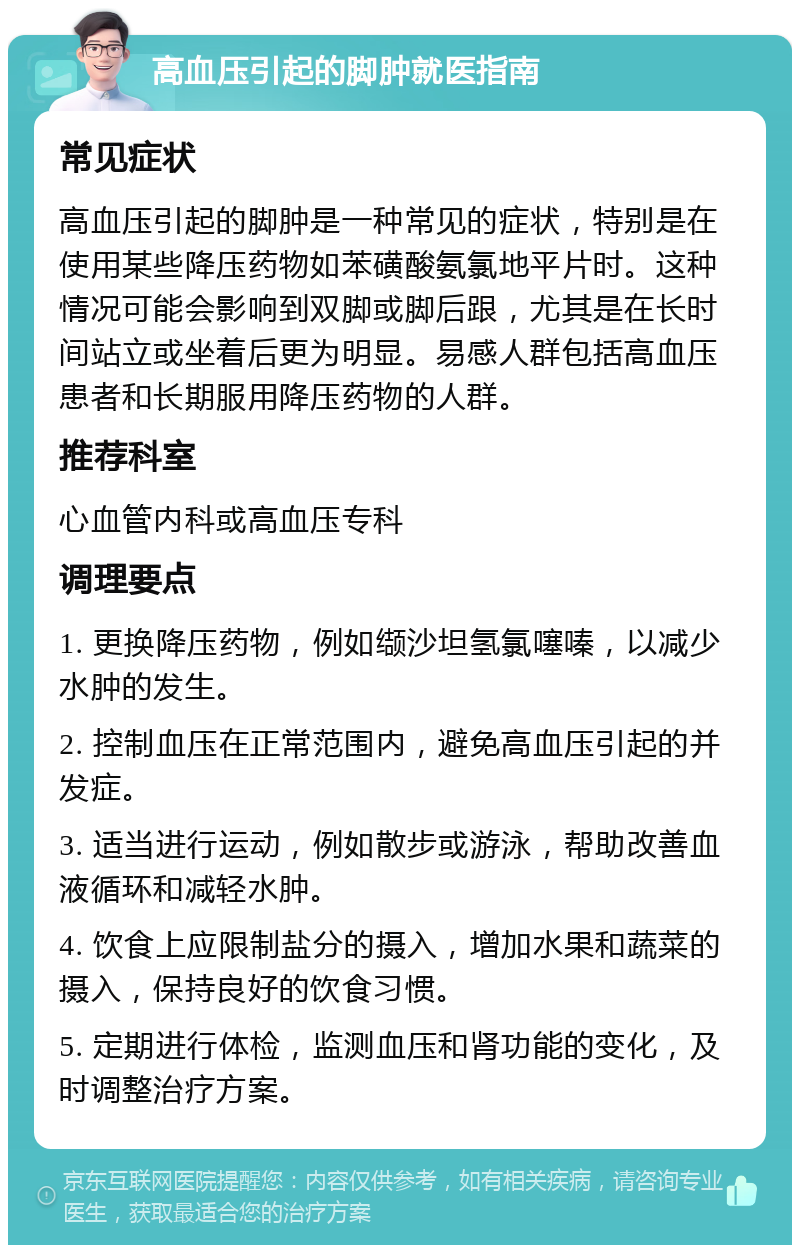 高血压引起的脚肿就医指南 常见症状 高血压引起的脚肿是一种常见的症状，特别是在使用某些降压药物如苯磺酸氨氯地平片时。这种情况可能会影响到双脚或脚后跟，尤其是在长时间站立或坐着后更为明显。易感人群包括高血压患者和长期服用降压药物的人群。 推荐科室 心血管内科或高血压专科 调理要点 1. 更换降压药物，例如缬沙坦氢氯噻嗪，以减少水肿的发生。 2. 控制血压在正常范围内，避免高血压引起的并发症。 3. 适当进行运动，例如散步或游泳，帮助改善血液循环和减轻水肿。 4. 饮食上应限制盐分的摄入，增加水果和蔬菜的摄入，保持良好的饮食习惯。 5. 定期进行体检，监测血压和肾功能的变化，及时调整治疗方案。