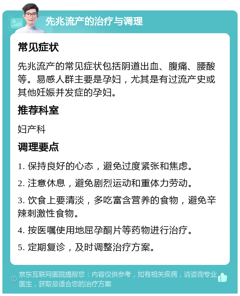 先兆流产的治疗与调理 常见症状 先兆流产的常见症状包括阴道出血、腹痛、腰酸等。易感人群主要是孕妇，尤其是有过流产史或其他妊娠并发症的孕妇。 推荐科室 妇产科 调理要点 1. 保持良好的心态，避免过度紧张和焦虑。 2. 注意休息，避免剧烈运动和重体力劳动。 3. 饮食上要清淡，多吃富含营养的食物，避免辛辣刺激性食物。 4. 按医嘱使用地屈孕酮片等药物进行治疗。 5. 定期复诊，及时调整治疗方案。