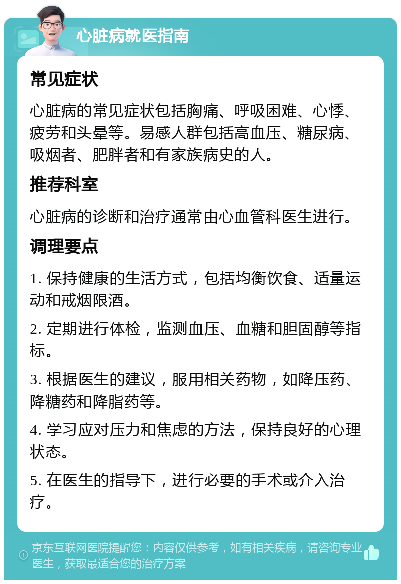 心脏病就医指南 常见症状 心脏病的常见症状包括胸痛、呼吸困难、心悸、疲劳和头晕等。易感人群包括高血压、糖尿病、吸烟者、肥胖者和有家族病史的人。 推荐科室 心脏病的诊断和治疗通常由心血管科医生进行。 调理要点 1. 保持健康的生活方式，包括均衡饮食、适量运动和戒烟限酒。 2. 定期进行体检，监测血压、血糖和胆固醇等指标。 3. 根据医生的建议，服用相关药物，如降压药、降糖药和降脂药等。 4. 学习应对压力和焦虑的方法，保持良好的心理状态。 5. 在医生的指导下，进行必要的手术或介入治疗。