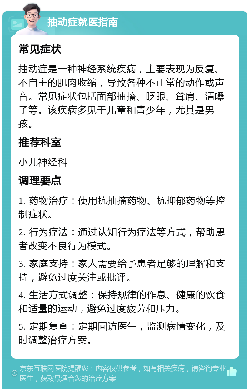 抽动症就医指南 常见症状 抽动症是一种神经系统疾病，主要表现为反复、不自主的肌肉收缩，导致各种不正常的动作或声音。常见症状包括面部抽搐、眨眼、耸肩、清嗓子等。该疾病多见于儿童和青少年，尤其是男孩。 推荐科室 小儿神经科 调理要点 1. 药物治疗：使用抗抽搐药物、抗抑郁药物等控制症状。 2. 行为疗法：通过认知行为疗法等方式，帮助患者改变不良行为模式。 3. 家庭支持：家人需要给予患者足够的理解和支持，避免过度关注或批评。 4. 生活方式调整：保持规律的作息、健康的饮食和适量的运动，避免过度疲劳和压力。 5. 定期复查：定期回访医生，监测病情变化，及时调整治疗方案。