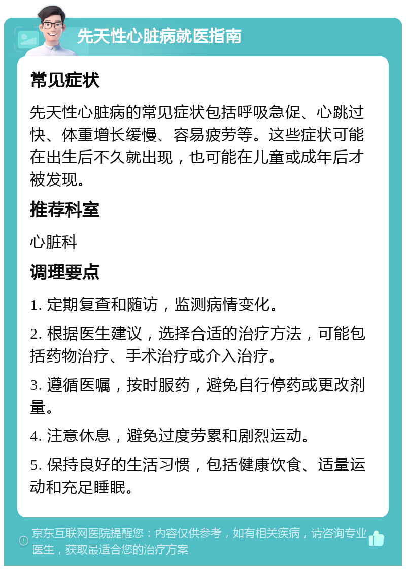 先天性心脏病就医指南 常见症状 先天性心脏病的常见症状包括呼吸急促、心跳过快、体重增长缓慢、容易疲劳等。这些症状可能在出生后不久就出现，也可能在儿童或成年后才被发现。 推荐科室 心脏科 调理要点 1. 定期复查和随访，监测病情变化。 2. 根据医生建议，选择合适的治疗方法，可能包括药物治疗、手术治疗或介入治疗。 3. 遵循医嘱，按时服药，避免自行停药或更改剂量。 4. 注意休息，避免过度劳累和剧烈运动。 5. 保持良好的生活习惯，包括健康饮食、适量运动和充足睡眠。