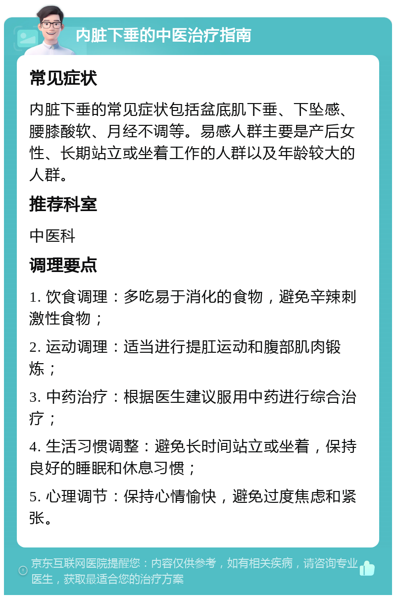 内脏下垂的中医治疗指南 常见症状 内脏下垂的常见症状包括盆底肌下垂、下坠感、腰膝酸软、月经不调等。易感人群主要是产后女性、长期站立或坐着工作的人群以及年龄较大的人群。 推荐科室 中医科 调理要点 1. 饮食调理：多吃易于消化的食物，避免辛辣刺激性食物； 2. 运动调理：适当进行提肛运动和腹部肌肉锻炼； 3. 中药治疗：根据医生建议服用中药进行综合治疗； 4. 生活习惯调整：避免长时间站立或坐着，保持良好的睡眠和休息习惯； 5. 心理调节：保持心情愉快，避免过度焦虑和紧张。