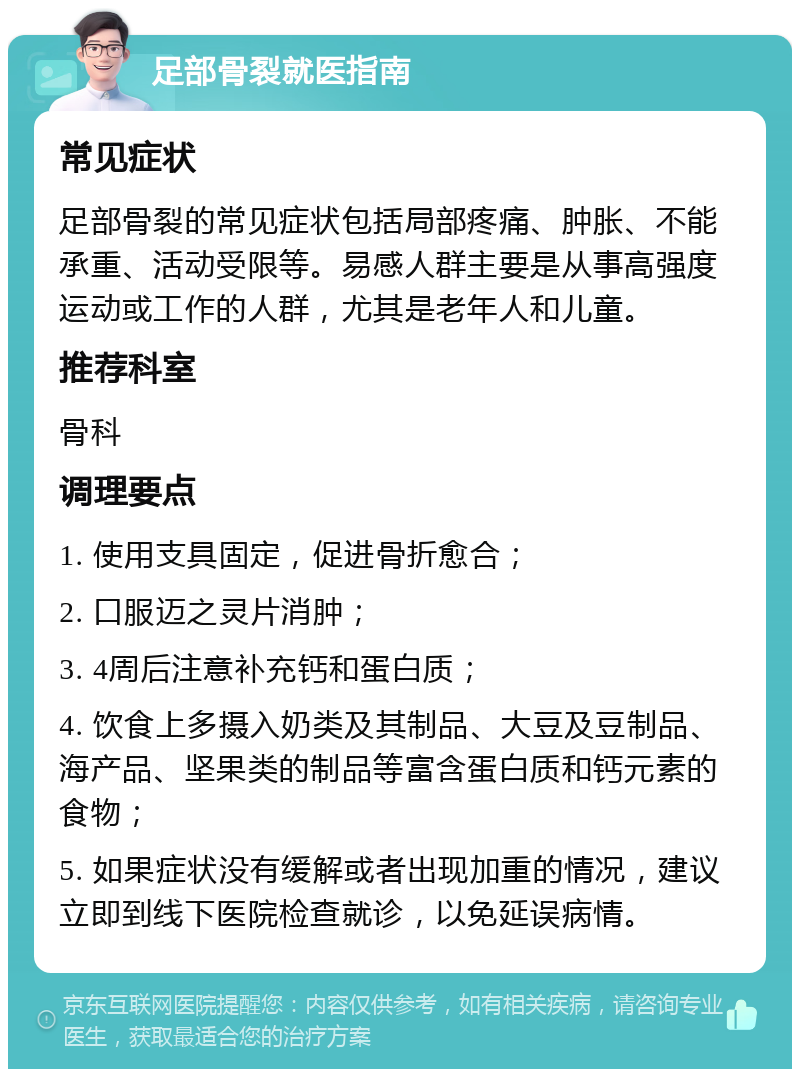 足部骨裂就医指南 常见症状 足部骨裂的常见症状包括局部疼痛、肿胀、不能承重、活动受限等。易感人群主要是从事高强度运动或工作的人群，尤其是老年人和儿童。 推荐科室 骨科 调理要点 1. 使用支具固定，促进骨折愈合； 2. 口服迈之灵片消肿； 3. 4周后注意补充钙和蛋白质； 4. 饮食上多摄入奶类及其制品、大豆及豆制品、海产品、坚果类的制品等富含蛋白质和钙元素的食物； 5. 如果症状没有缓解或者出现加重的情况，建议立即到线下医院检查就诊，以免延误病情。