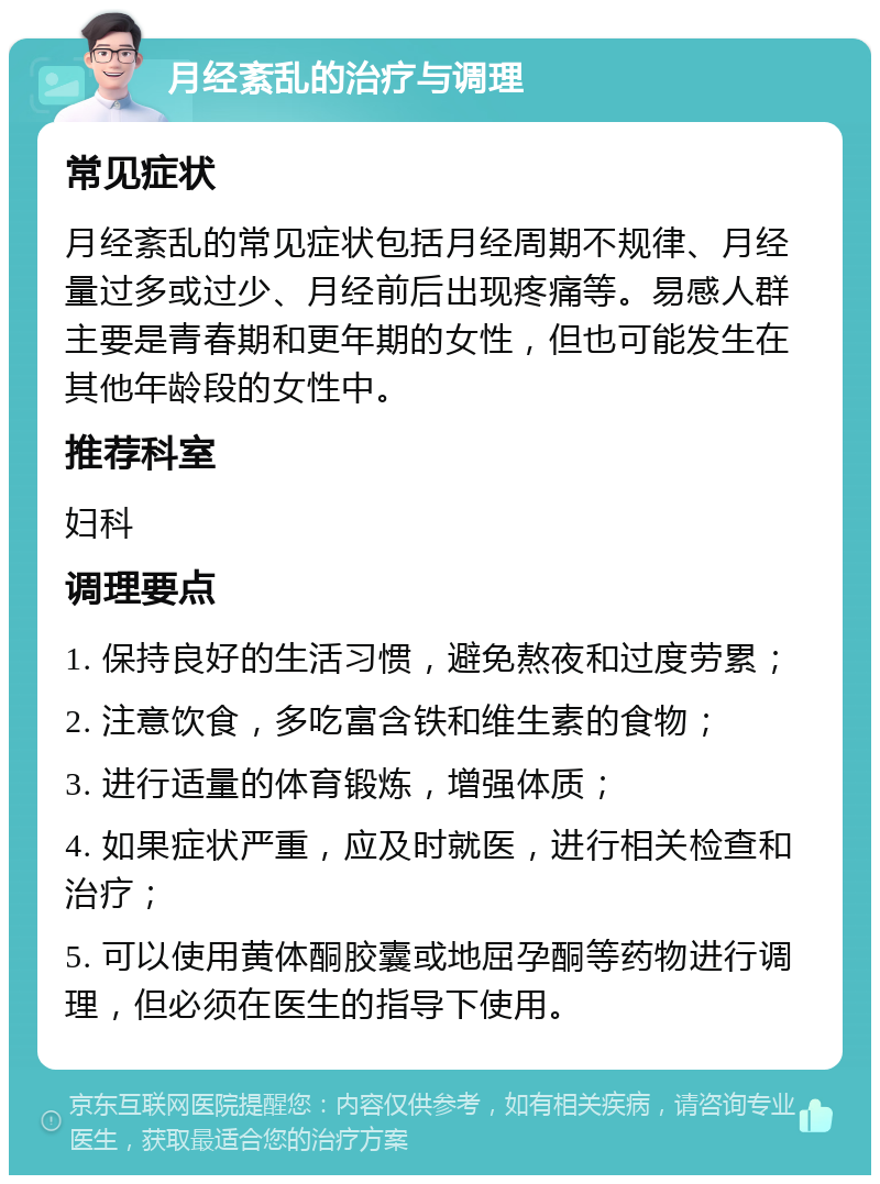 月经紊乱的治疗与调理 常见症状 月经紊乱的常见症状包括月经周期不规律、月经量过多或过少、月经前后出现疼痛等。易感人群主要是青春期和更年期的女性，但也可能发生在其他年龄段的女性中。 推荐科室 妇科 调理要点 1. 保持良好的生活习惯，避免熬夜和过度劳累； 2. 注意饮食，多吃富含铁和维生素的食物； 3. 进行适量的体育锻炼，增强体质； 4. 如果症状严重，应及时就医，进行相关检查和治疗； 5. 可以使用黄体酮胶囊或地屈孕酮等药物进行调理，但必须在医生的指导下使用。