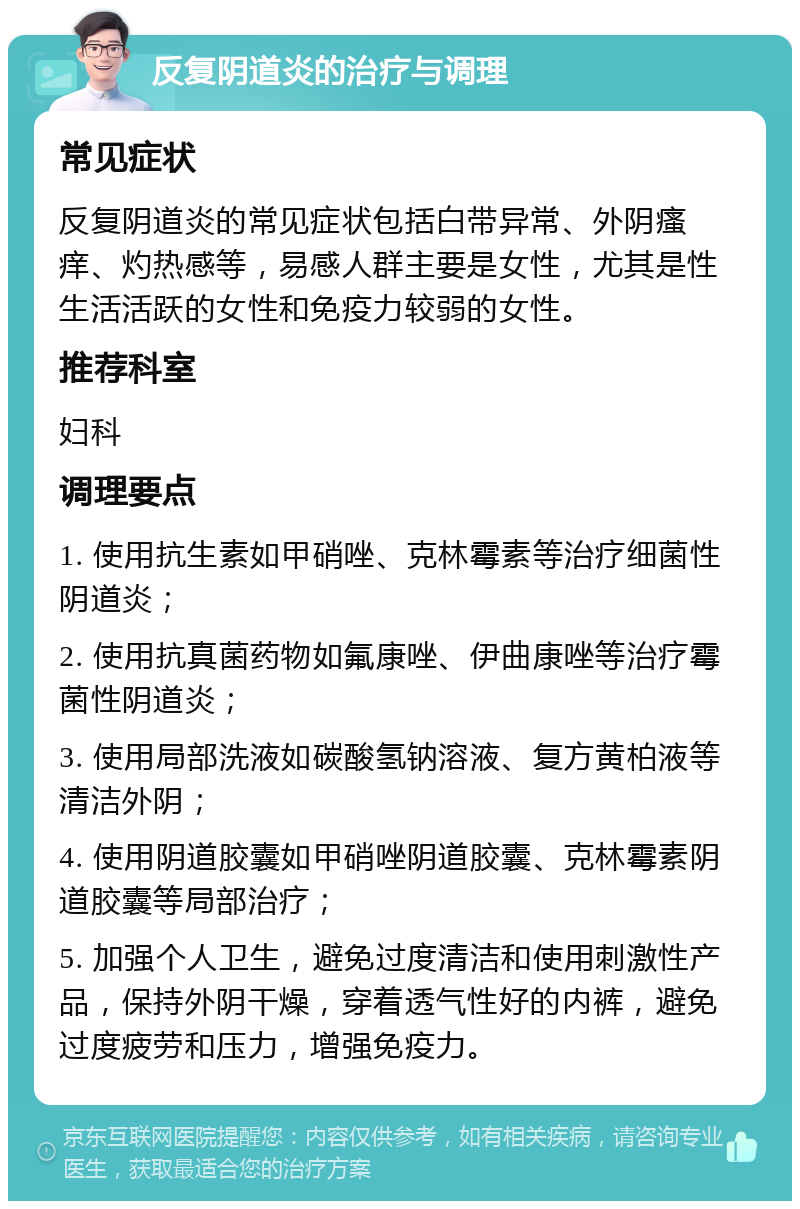 反复阴道炎的治疗与调理 常见症状 反复阴道炎的常见症状包括白带异常、外阴瘙痒、灼热感等，易感人群主要是女性，尤其是性生活活跃的女性和免疫力较弱的女性。 推荐科室 妇科 调理要点 1. 使用抗生素如甲硝唑、克林霉素等治疗细菌性阴道炎； 2. 使用抗真菌药物如氟康唑、伊曲康唑等治疗霉菌性阴道炎； 3. 使用局部洗液如碳酸氢钠溶液、复方黄柏液等清洁外阴； 4. 使用阴道胶囊如甲硝唑阴道胶囊、克林霉素阴道胶囊等局部治疗； 5. 加强个人卫生，避免过度清洁和使用刺激性产品，保持外阴干燥，穿着透气性好的内裤，避免过度疲劳和压力，增强免疫力。