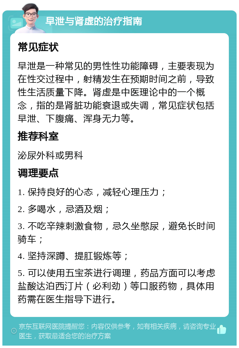 早泄与肾虚的治疗指南 常见症状 早泄是一种常见的男性性功能障碍，主要表现为在性交过程中，射精发生在预期时间之前，导致性生活质量下降。肾虚是中医理论中的一个概念，指的是肾脏功能衰退或失调，常见症状包括早泄、下腹痛、浑身无力等。 推荐科室 泌尿外科或男科 调理要点 1. 保持良好的心态，减轻心理压力； 2. 多喝水，忌酒及烟； 3. 不吃辛辣刺激食物，忌久坐憋尿，避免长时间骑车； 4. 坚持深蹲、提肛锻炼等； 5. 可以使用五宝茶进行调理，药品方面可以考虑盐酸达泊西汀片（必利劲）等口服药物，具体用药需在医生指导下进行。