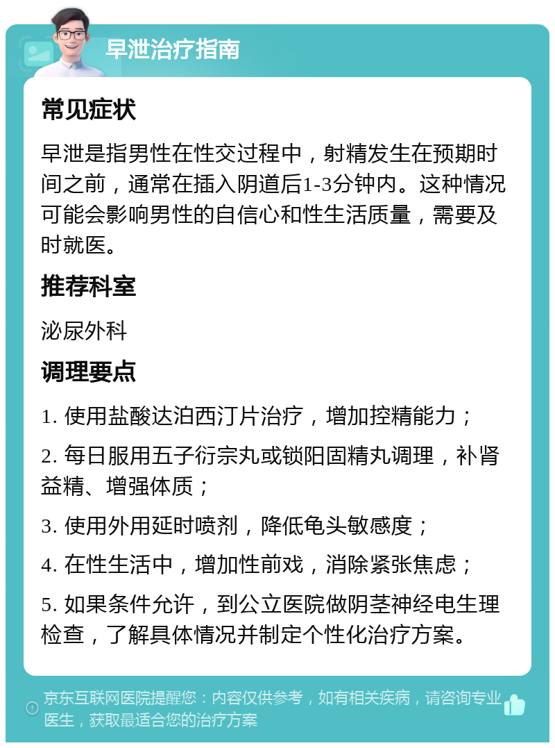 早泄治疗指南 常见症状 早泄是指男性在性交过程中，射精发生在预期时间之前，通常在插入阴道后1-3分钟内。这种情况可能会影响男性的自信心和性生活质量，需要及时就医。 推荐科室 泌尿外科 调理要点 1. 使用盐酸达泊西汀片治疗，增加控精能力； 2. 每日服用五子衍宗丸或锁阳固精丸调理，补肾益精、增强体质； 3. 使用外用延时喷剂，降低龟头敏感度； 4. 在性生活中，增加性前戏，消除紧张焦虑； 5. 如果条件允许，到公立医院做阴茎神经电生理检查，了解具体情况并制定个性化治疗方案。