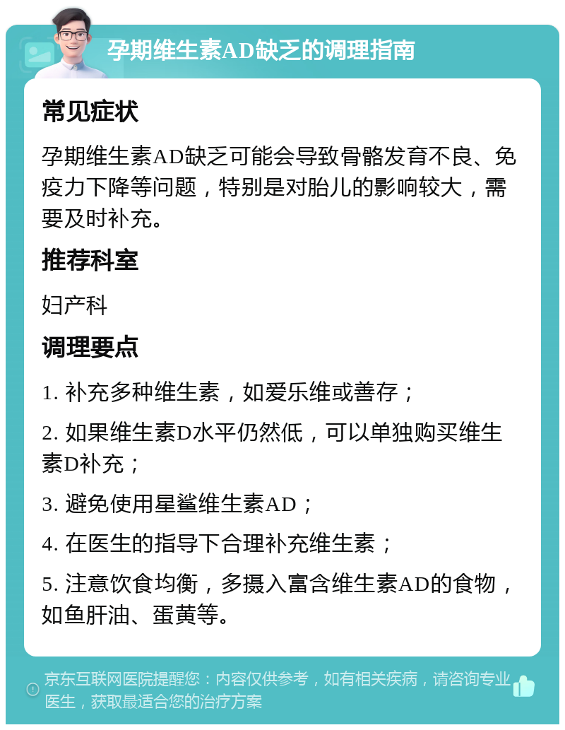 孕期维生素AD缺乏的调理指南 常见症状 孕期维生素AD缺乏可能会导致骨骼发育不良、免疫力下降等问题，特别是对胎儿的影响较大，需要及时补充。 推荐科室 妇产科 调理要点 1. 补充多种维生素，如爱乐维或善存； 2. 如果维生素D水平仍然低，可以单独购买维生素D补充； 3. 避免使用星鲨维生素AD； 4. 在医生的指导下合理补充维生素； 5. 注意饮食均衡，多摄入富含维生素AD的食物，如鱼肝油、蛋黄等。