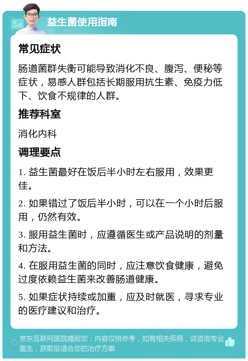 益生菌使用指南 常见症状 肠道菌群失衡可能导致消化不良、腹泻、便秘等症状，易感人群包括长期服用抗生素、免疫力低下、饮食不规律的人群。 推荐科室 消化内科 调理要点 1. 益生菌最好在饭后半小时左右服用，效果更佳。 2. 如果错过了饭后半小时，可以在一个小时后服用，仍然有效。 3. 服用益生菌时，应遵循医生或产品说明的剂量和方法。 4. 在服用益生菌的同时，应注意饮食健康，避免过度依赖益生菌来改善肠道健康。 5. 如果症状持续或加重，应及时就医，寻求专业的医疗建议和治疗。