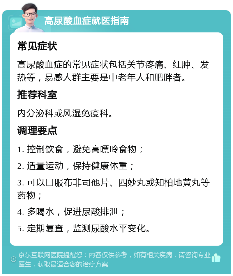 高尿酸血症就医指南 常见症状 高尿酸血症的常见症状包括关节疼痛、红肿、发热等，易感人群主要是中老年人和肥胖者。 推荐科室 内分泌科或风湿免疫科。 调理要点 1. 控制饮食，避免高嘌呤食物； 2. 适量运动，保持健康体重； 3. 可以口服布非司他片、四妙丸或知柏地黄丸等药物； 4. 多喝水，促进尿酸排泄； 5. 定期复查，监测尿酸水平变化。