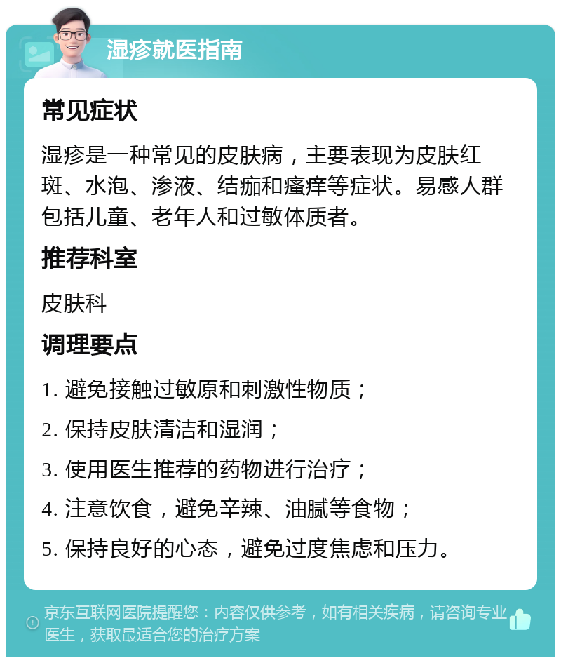 湿疹就医指南 常见症状 湿疹是一种常见的皮肤病，主要表现为皮肤红斑、水泡、渗液、结痂和瘙痒等症状。易感人群包括儿童、老年人和过敏体质者。 推荐科室 皮肤科 调理要点 1. 避免接触过敏原和刺激性物质； 2. 保持皮肤清洁和湿润； 3. 使用医生推荐的药物进行治疗； 4. 注意饮食，避免辛辣、油腻等食物； 5. 保持良好的心态，避免过度焦虑和压力。