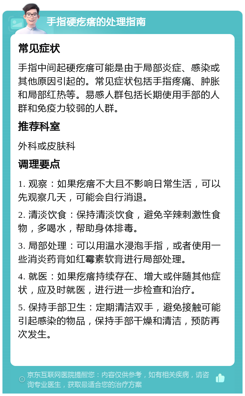 手指硬疙瘩的处理指南 常见症状 手指中间起硬疙瘩可能是由于局部炎症、感染或其他原因引起的。常见症状包括手指疼痛、肿胀和局部红热等。易感人群包括长期使用手部的人群和免疫力较弱的人群。 推荐科室 外科或皮肤科 调理要点 1. 观察：如果疙瘩不大且不影响日常生活，可以先观察几天，可能会自行消退。 2. 清淡饮食：保持清淡饮食，避免辛辣刺激性食物，多喝水，帮助身体排毒。 3. 局部处理：可以用温水浸泡手指，或者使用一些消炎药膏如红霉素软膏进行局部处理。 4. 就医：如果疙瘩持续存在、增大或伴随其他症状，应及时就医，进行进一步检查和治疗。 5. 保持手部卫生：定期清洁双手，避免接触可能引起感染的物品，保持手部干燥和清洁，预防再次发生。