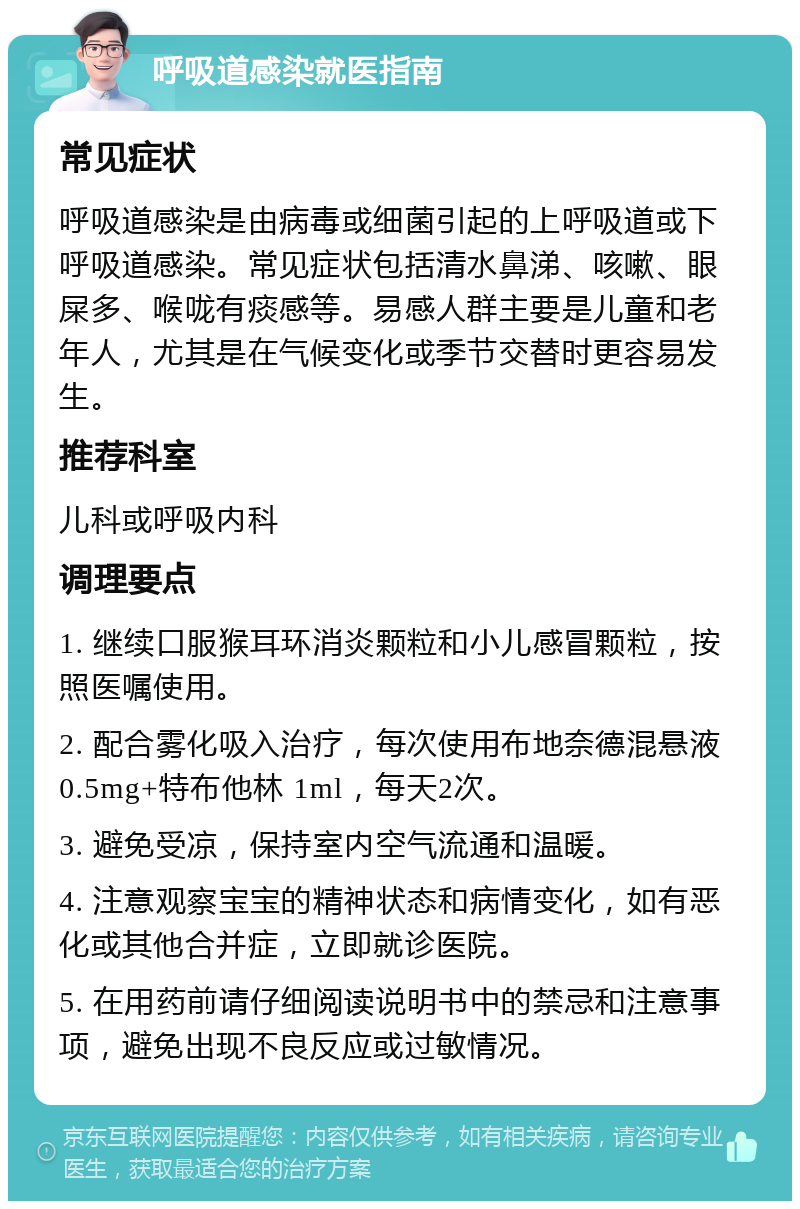 呼吸道感染就医指南 常见症状 呼吸道感染是由病毒或细菌引起的上呼吸道或下呼吸道感染。常见症状包括清水鼻涕、咳嗽、眼屎多、喉咙有痰感等。易感人群主要是儿童和老年人，尤其是在气候变化或季节交替时更容易发生。 推荐科室 儿科或呼吸内科 调理要点 1. 继续口服猴耳环消炎颗粒和小儿感冒颗粒，按照医嘱使用。 2. 配合雾化吸入治疗，每次使用布地奈德混悬液0.5mg+特布他林 1ml，每天2次。 3. 避免受凉，保持室内空气流通和温暖。 4. 注意观察宝宝的精神状态和病情变化，如有恶化或其他合并症，立即就诊医院。 5. 在用药前请仔细阅读说明书中的禁忌和注意事项，避免出现不良反应或过敏情况。