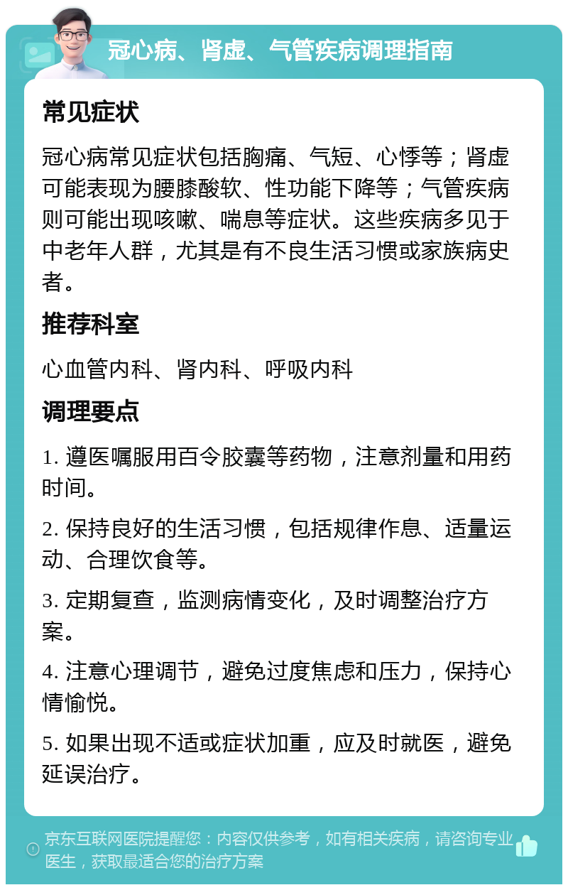 冠心病、肾虚、气管疾病调理指南 常见症状 冠心病常见症状包括胸痛、气短、心悸等；肾虚可能表现为腰膝酸软、性功能下降等；气管疾病则可能出现咳嗽、喘息等症状。这些疾病多见于中老年人群，尤其是有不良生活习惯或家族病史者。 推荐科室 心血管内科、肾内科、呼吸内科 调理要点 1. 遵医嘱服用百令胶囊等药物，注意剂量和用药时间。 2. 保持良好的生活习惯，包括规律作息、适量运动、合理饮食等。 3. 定期复查，监测病情变化，及时调整治疗方案。 4. 注意心理调节，避免过度焦虑和压力，保持心情愉悦。 5. 如果出现不适或症状加重，应及时就医，避免延误治疗。