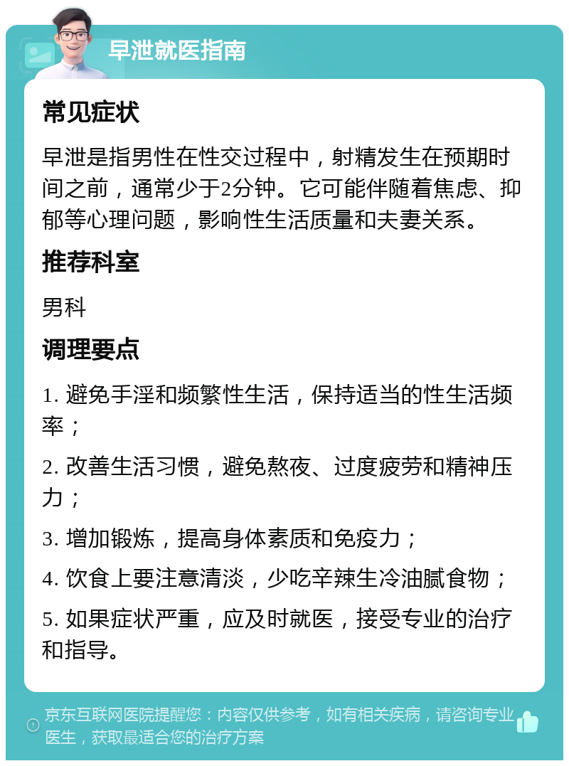 早泄就医指南 常见症状 早泄是指男性在性交过程中，射精发生在预期时间之前，通常少于2分钟。它可能伴随着焦虑、抑郁等心理问题，影响性生活质量和夫妻关系。 推荐科室 男科 调理要点 1. 避免手淫和频繁性生活，保持适当的性生活频率； 2. 改善生活习惯，避免熬夜、过度疲劳和精神压力； 3. 增加锻炼，提高身体素质和免疫力； 4. 饮食上要注意清淡，少吃辛辣生冷油腻食物； 5. 如果症状严重，应及时就医，接受专业的治疗和指导。