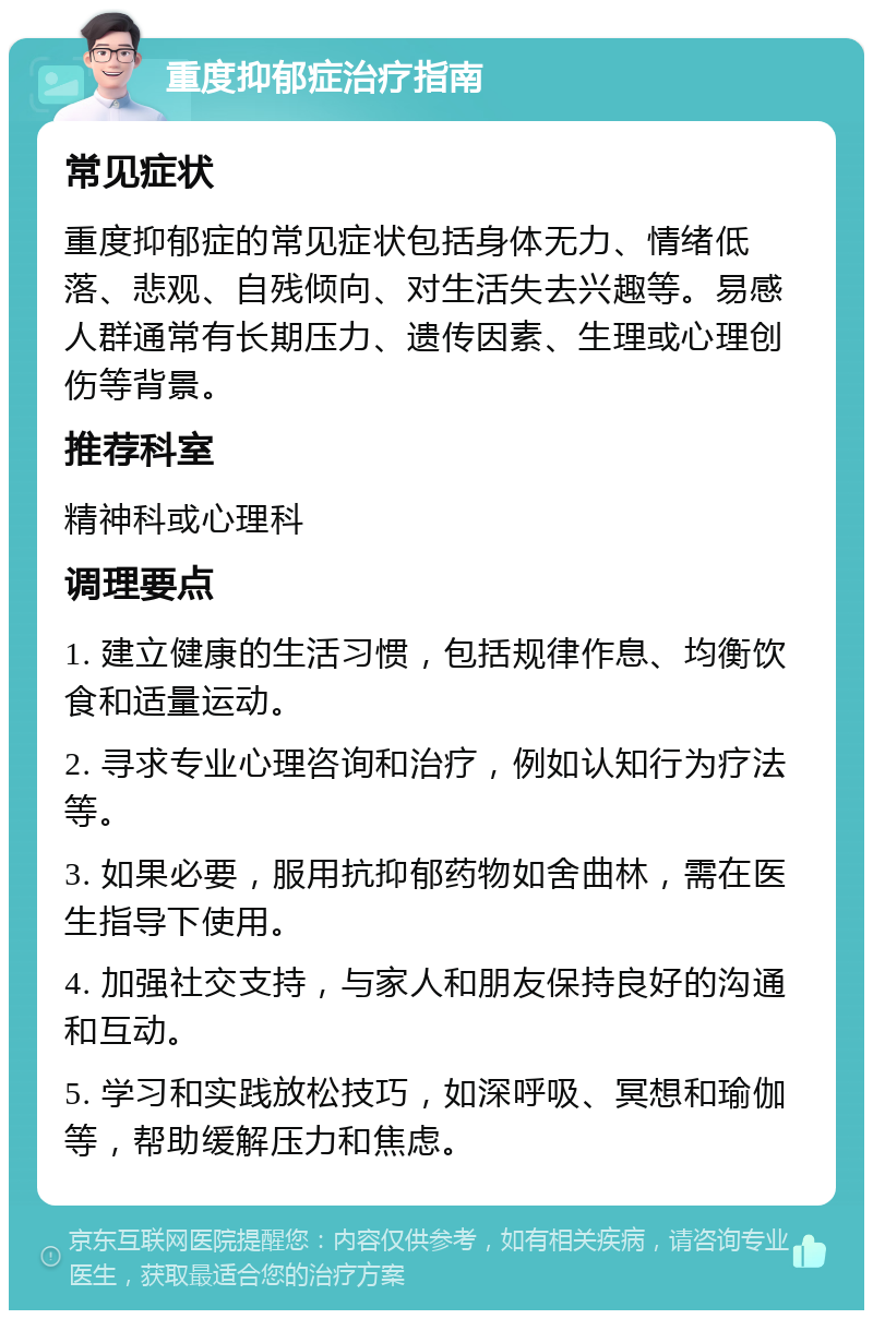 重度抑郁症治疗指南 常见症状 重度抑郁症的常见症状包括身体无力、情绪低落、悲观、自残倾向、对生活失去兴趣等。易感人群通常有长期压力、遗传因素、生理或心理创伤等背景。 推荐科室 精神科或心理科 调理要点 1. 建立健康的生活习惯，包括规律作息、均衡饮食和适量运动。 2. 寻求专业心理咨询和治疗，例如认知行为疗法等。 3. 如果必要，服用抗抑郁药物如舍曲林，需在医生指导下使用。 4. 加强社交支持，与家人和朋友保持良好的沟通和互动。 5. 学习和实践放松技巧，如深呼吸、冥想和瑜伽等，帮助缓解压力和焦虑。