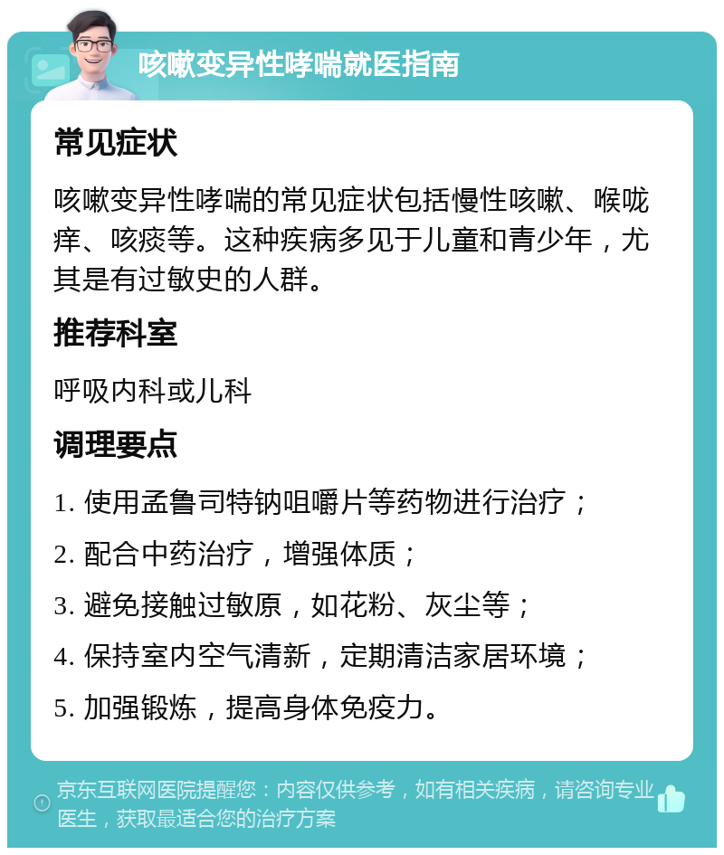 咳嗽变异性哮喘就医指南 常见症状 咳嗽变异性哮喘的常见症状包括慢性咳嗽、喉咙痒、咳痰等。这种疾病多见于儿童和青少年，尤其是有过敏史的人群。 推荐科室 呼吸内科或儿科 调理要点 1. 使用孟鲁司特钠咀嚼片等药物进行治疗； 2. 配合中药治疗，增强体质； 3. 避免接触过敏原，如花粉、灰尘等； 4. 保持室内空气清新，定期清洁家居环境； 5. 加强锻炼，提高身体免疫力。