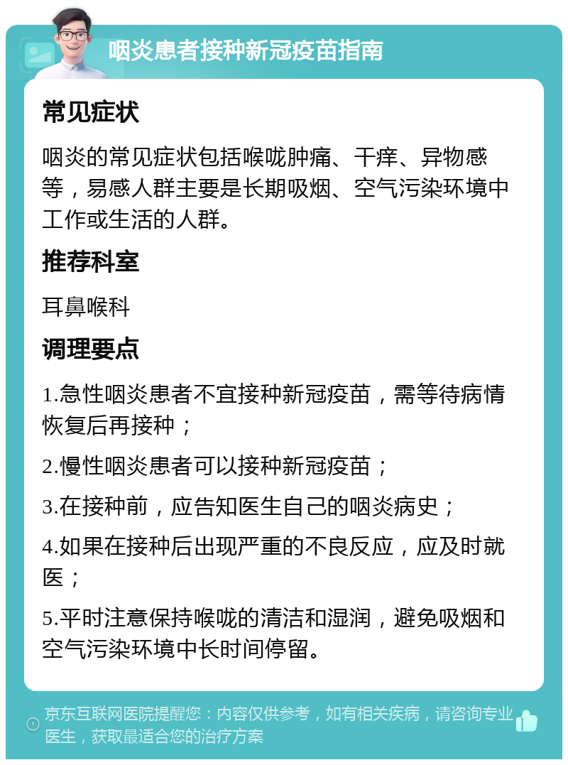 咽炎患者接种新冠疫苗指南 常见症状 咽炎的常见症状包括喉咙肿痛、干痒、异物感等，易感人群主要是长期吸烟、空气污染环境中工作或生活的人群。 推荐科室 耳鼻喉科 调理要点 1.急性咽炎患者不宜接种新冠疫苗，需等待病情恢复后再接种； 2.慢性咽炎患者可以接种新冠疫苗； 3.在接种前，应告知医生自己的咽炎病史； 4.如果在接种后出现严重的不良反应，应及时就医； 5.平时注意保持喉咙的清洁和湿润，避免吸烟和空气污染环境中长时间停留。