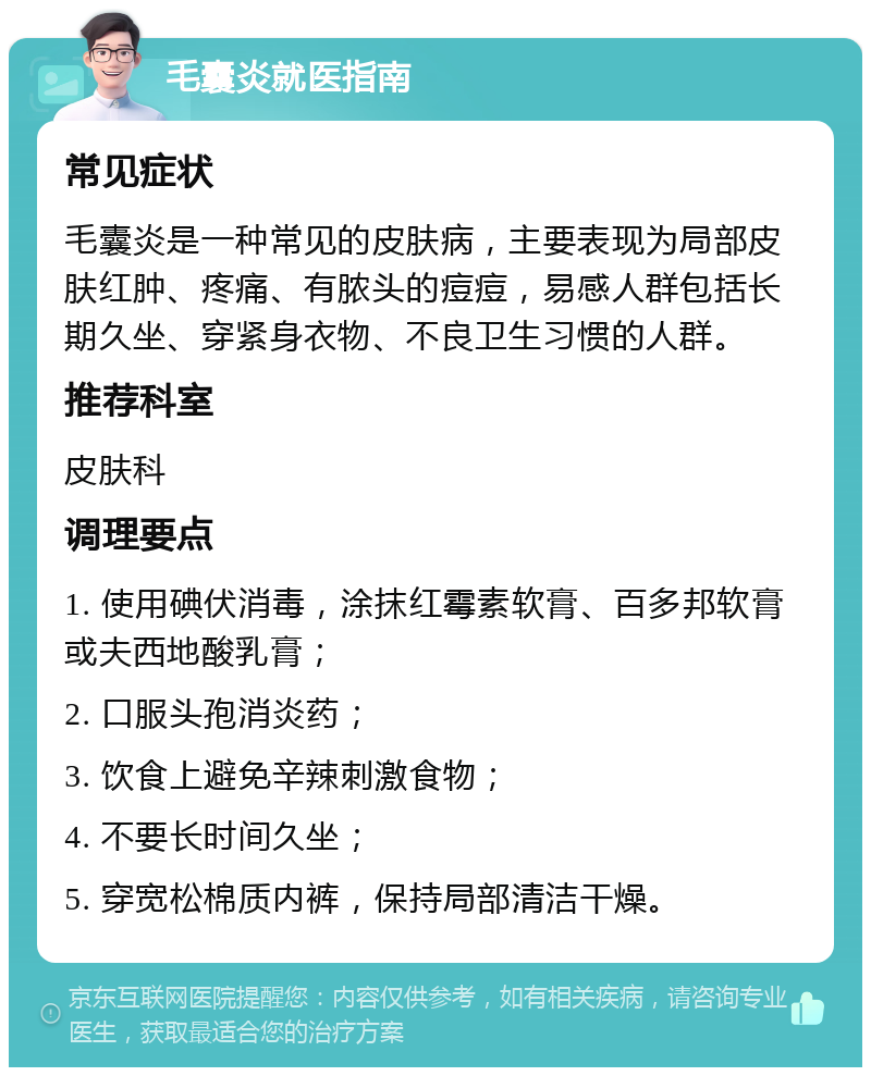 毛囊炎就医指南 常见症状 毛囊炎是一种常见的皮肤病，主要表现为局部皮肤红肿、疼痛、有脓头的痘痘，易感人群包括长期久坐、穿紧身衣物、不良卫生习惯的人群。 推荐科室 皮肤科 调理要点 1. 使用碘伏消毒，涂抹红霉素软膏、百多邦软膏或夫西地酸乳膏； 2. 口服头孢消炎药； 3. 饮食上避免辛辣刺激食物； 4. 不要长时间久坐； 5. 穿宽松棉质内裤，保持局部清洁干燥。