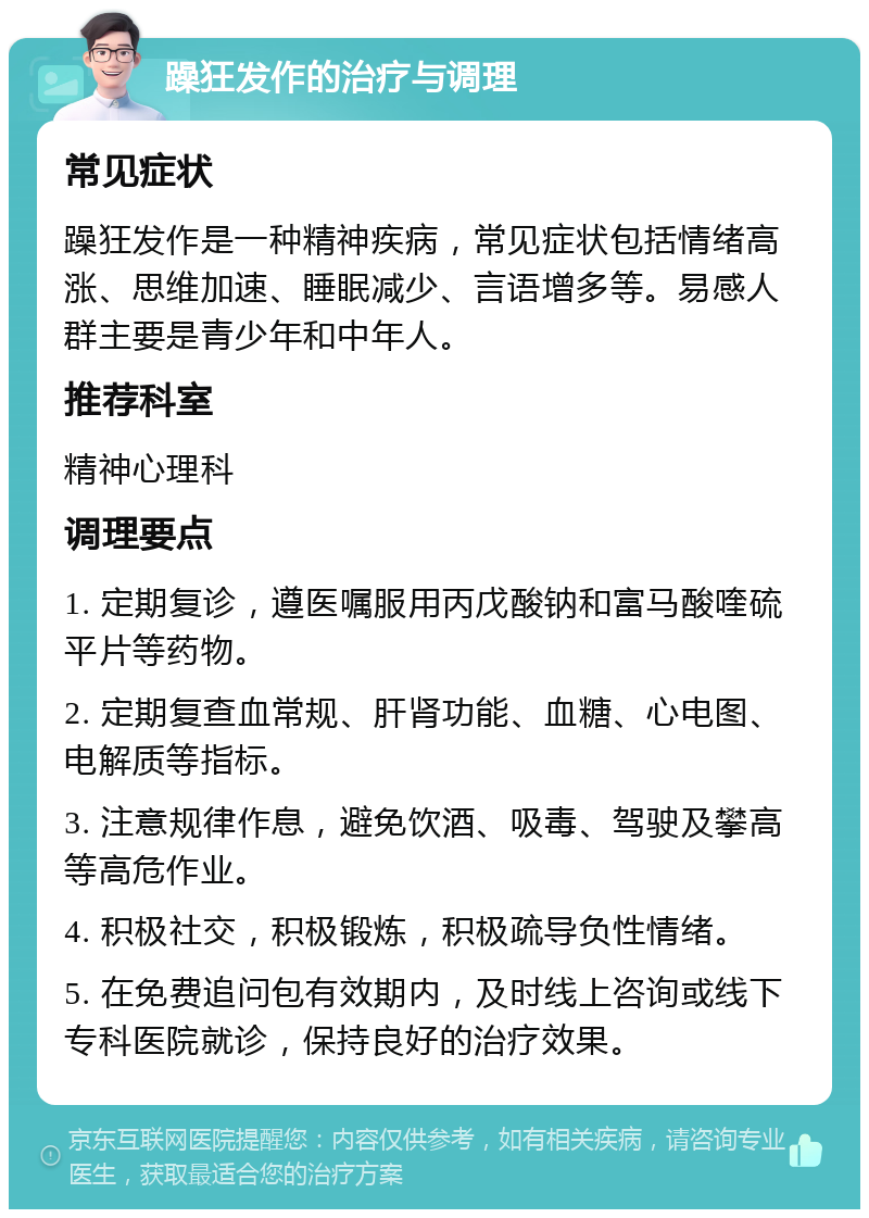 躁狂发作的治疗与调理 常见症状 躁狂发作是一种精神疾病，常见症状包括情绪高涨、思维加速、睡眠减少、言语增多等。易感人群主要是青少年和中年人。 推荐科室 精神心理科 调理要点 1. 定期复诊，遵医嘱服用丙戊酸钠和富马酸喹硫平片等药物。 2. 定期复查血常规、肝肾功能、血糖、心电图、电解质等指标。 3. 注意规律作息，避免饮酒、吸毒、驾驶及攀高等高危作业。 4. 积极社交，积极锻炼，积极疏导负性情绪。 5. 在免费追问包有效期内，及时线上咨询或线下专科医院就诊，保持良好的治疗效果。