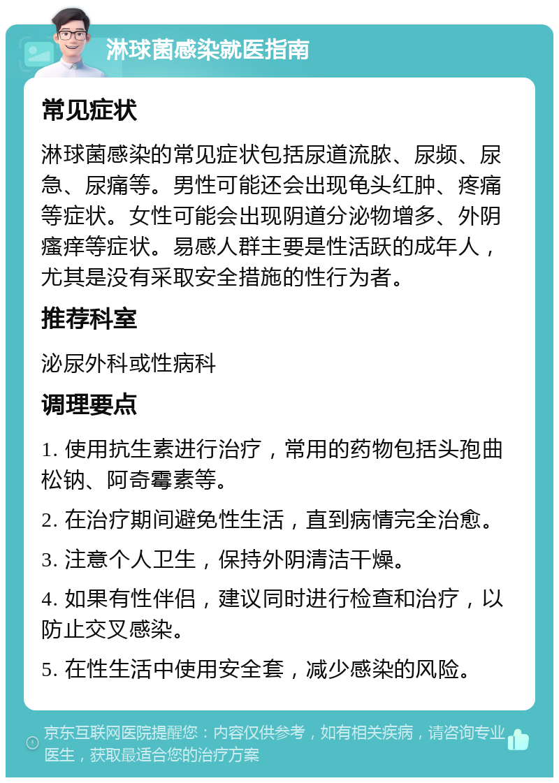 淋球菌感染就医指南 常见症状 淋球菌感染的常见症状包括尿道流脓、尿频、尿急、尿痛等。男性可能还会出现龟头红肿、疼痛等症状。女性可能会出现阴道分泌物增多、外阴瘙痒等症状。易感人群主要是性活跃的成年人，尤其是没有采取安全措施的性行为者。 推荐科室 泌尿外科或性病科 调理要点 1. 使用抗生素进行治疗，常用的药物包括头孢曲松钠、阿奇霉素等。 2. 在治疗期间避免性生活，直到病情完全治愈。 3. 注意个人卫生，保持外阴清洁干燥。 4. 如果有性伴侣，建议同时进行检查和治疗，以防止交叉感染。 5. 在性生活中使用安全套，减少感染的风险。