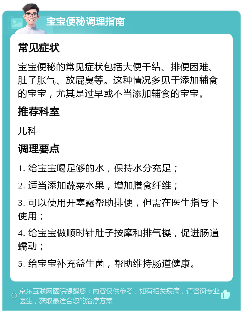 宝宝便秘调理指南 常见症状 宝宝便秘的常见症状包括大便干结、排便困难、肚子胀气、放屁臭等。这种情况多见于添加辅食的宝宝，尤其是过早或不当添加辅食的宝宝。 推荐科室 儿科 调理要点 1. 给宝宝喝足够的水，保持水分充足； 2. 适当添加蔬菜水果，增加膳食纤维； 3. 可以使用开塞露帮助排便，但需在医生指导下使用； 4. 给宝宝做顺时针肚子按摩和排气操，促进肠道蠕动； 5. 给宝宝补充益生菌，帮助维持肠道健康。