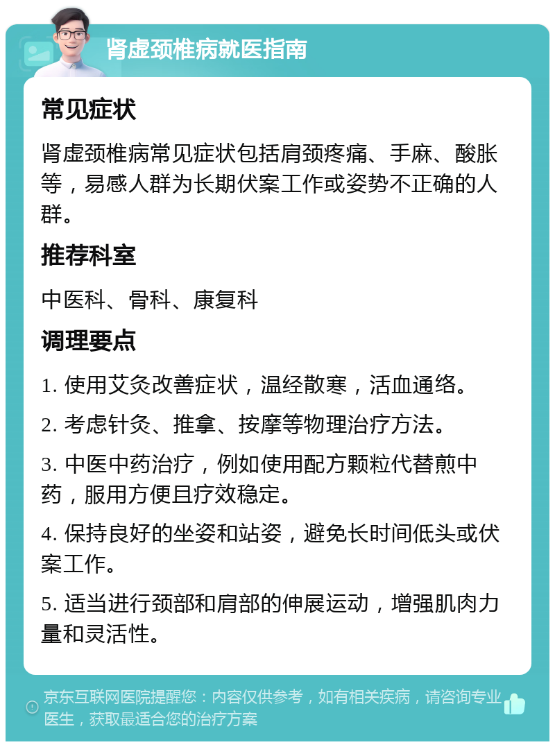 肾虚颈椎病就医指南 常见症状 肾虚颈椎病常见症状包括肩颈疼痛、手麻、酸胀等，易感人群为长期伏案工作或姿势不正确的人群。 推荐科室 中医科、骨科、康复科 调理要点 1. 使用艾灸改善症状，温经散寒，活血通络。 2. 考虑针灸、推拿、按摩等物理治疗方法。 3. 中医中药治疗，例如使用配方颗粒代替煎中药，服用方便且疗效稳定。 4. 保持良好的坐姿和站姿，避免长时间低头或伏案工作。 5. 适当进行颈部和肩部的伸展运动，增强肌肉力量和灵活性。